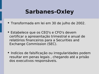 Sarbanes-Oxley
• Transformada em lei em 30 de julho de 2002.

• Estabelece que os CEO's e CFO's devem
 certificar a apresentação trimestral e anual de
 relatórios financeiros para a Securities and
 Exchange Commission (SEC).

• Indícios de falsificação ou irregularidades podem
 resultar em penas legais , chegando até a prisão
 dos executivos responsáveis.
 