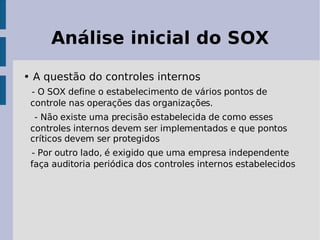 Análise inicial do SOX

• A questão do controles internos
 - O SOX define o estabelecimento de vários pontos de
 controle nas operações das organizações.
  - Não existe uma precisão estabelecida de como esses
 controles internos devem ser implementados e que pontos
 críticos devem ser protegidos
 - Por outro lado, é exigido que uma empresa independente
 faça auditoria periódica dos controles internos estabelecidos
 