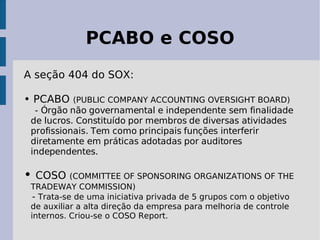 PCABO e COSO
A seção 404 do SOX:

• PCABO    (PUBLIC COMPANY ACCOUNTING OVERSIGHT BOARD)
  - Órgão não governamental e independente sem finalidade
 de lucros. Constituído por membros de diversas atividades
 profissionais. Tem como principais funções interferir
 diretamente em práticas adotadas por auditores
 independentes.

• COSO (COMMITTEE OF SPONSORING ORGANIZATIONS OF THE
 TRADEWAY COMMISSION)
  - Trata-se de uma iniciativa privada de 5 grupos com o objetivo
 de auxiliar a alta direção da empresa para melhoria de controle
 internos. Criou-se o COSO Report.
 