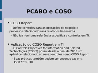 PCABO e COSO

• COSO Report
  - Define controles para as operações de negócio e
 processos relacionados aos relatórios financeiros.
  - Não faz nenhuma referência específica a controles em TI.


• Aplicação do COSO Report em TI
  - O Controls Objectives for Information and Related
 Technologies (COBIT) possui desde o final de 2003 um
 apêndice relacionado ao seus controles como COSO Report.
  - Boas práticas também podem ser encontradas em:
    ISO17799, ITIL
 