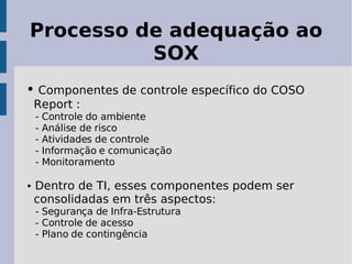 Processo de adequação ao
          SOX
• Componentes de controle específico do COSO
 Report :
 -   Controle do ambiente
 -   Análise de risco
 -   Atividades de controle
 -   Informação e comunicação
 -   Monitoramento

• Dentro de TI, esses componentes podem ser
 consolidadas em três aspectos:
 - Segurança de Infra-Estrutura
 - Controle de acesso
 - Plano de contingência
 