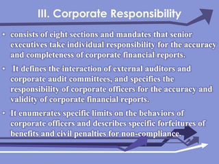 III. Corporate Responsibilityconsists of eight sections and mandates that senior executives take individual responsibility for the accuracy and completeness of corporate financial reports. It defines the interaction of external auditors and corporate audit committees, and specifies the responsibility of corporate officers for the accuracy and validity of corporate financial reports.It enumerates specific limits on the behaviors of corporate officers and describes specific forfeitures of benefits and civil penalties for non-compliance.