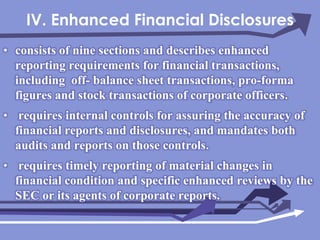 IV. Enhanced Financial Disclosuresconsists of nine sections and describes enhanced reporting requirements for financial transactions, including  off- balance sheet transactions, pro-forma figures and stock transactions of corporate officers. requires internal controls for assuring the accuracy of financial reports and disclosures, and mandates both audits and reports on those controls. requires timely reporting of material changes in financial condition and specific enhanced reviews by the SEC or its agents of corporate reports.