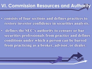 VI. Commission Resources and Authorityconsists of four sections and defines practices to restore investor confidence in securities analysts. defines the SEC’s authority to censure or bar securities professionals from practice and defines conditions under which a person can be barred from practicing as a broker, advisor, or dealer.