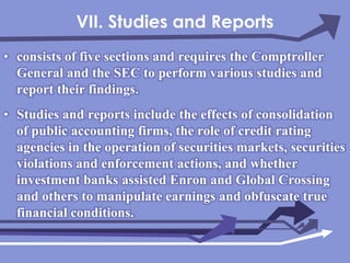 VII. Studies and Reportsconsists of five sections and requires the Comptroller General and the SEC to perform various studies and report their findings.Studies and reports include the effects of consolidation of public accounting firms, the role of credit rating agencies in the operation of securities markets, securities violations and enforcement actions, and whether investment banks assisted Enron and Global Crossing and others to manipulate earnings and obfuscate true financial conditions.