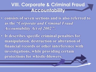 VIII. Corporate & Criminal Fraud Accountabilityconsists of seven sections and is also referred to as the “Corporate and Criminal Fraud Accountability Act of 2002”.It describes specific criminal penalties for manipulation, destruction or alteration of financial records or other interference with investigations, while providing certain protections for whistle-blowers.