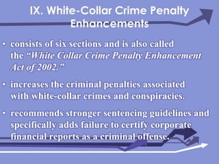 IX. White-Collar Crime Penalty Enhancementsconsists of six sections and is also called the “White Collar Crime Penalty Enhancement Act of 2002.”increases the criminal penalties associated with white-collar crimes and conspiracies.recommends stronger sentencing guidelines and specifically adds failure to certify corporate financial reports as a criminal offense.