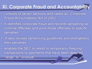 XI. Corporate Fraud and Accountability consists of seven sectionsand called as “Corporate Fraud Accountability Act of 2002”.It identifies corporate fraud and records tampering as criminal offenses and joins those offenses to specific penalties. It also revises sentencing guidelines and strengthens their penalties.enables the SEC to resort to temporarily freezing transactions or payments that have been deemed "large" or "unusual".