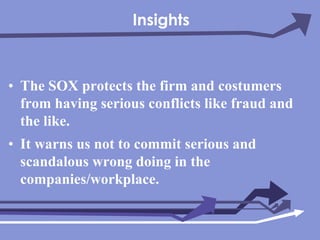 InsightsThe SOX protects the firm and costumers from having serious conflicts like fraud and the like.It warns us not to commit serious and scandalous wrong doing in the companies/workplace.