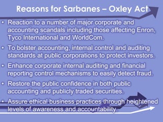 Reasons for Sarbanes – Oxley ActReaction to a number of major corporate and accounting scandals including those affecting Enron, Tyco International and WorldCom.To bolster accounting, internal control and auditing standards at public corporations to protect investors.Enhance corporate internal auditing and financial reporting control mechanisms to easily detect fraud.Restore the public confidence in both public accounting and publicly traded securities.Assure ethical business practices through heightened levels of awareness and accountability.