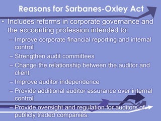 Reasons for Sarbanes-Oxley ActIncludes reforms in corporate governance and the accounting profession intended to:Improve corporate financial reporting and internal controlStrengthen audit committeesChange the relationship between the auditor and clientImprove auditor independenceProvide additional auditor assurance over internal controlProvide oversight and regulation for auditors of publicly traded companies.
