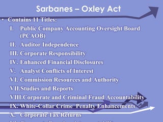 Sarbanes – Oxley ActContains 11 Titles:Public Company Accounting Oversight Board (PCAOB) Auditor IndependenceCorporate ResponsibilityEnhanced Financial DisclosuresAnalyst Conflicts of InterestCommission Resources and AuthorityStudies and ReportsCorporate and Criminal Fraud AccountabilityWhite-Collar Crime  Penalty EnhancementsCorporate Tax ReturnsCorporate Fraud and Accountability