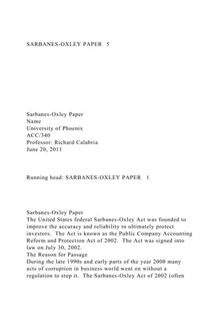 SARBANES-OXLEY PAPER 5
Sarbanes-Oxley Paper
Name
University of Phoenix
ACC/340
Professor: Richard Calabria
June 20, 2011
Running head: SARBANES-OXLEY PAPER 1
Sarbanes-Oxley Paper
The United States federal Sarbanes-Oxley Act was founded to
improve the accuracy and reliability to ultimately protect
investors. The Act is known as the Public Company Accounting
Reform and Protection Act of 2002. The Act was signed into
law on July 30, 2002.
The Reason for Passage
During the late 1990s and early parts of the year 2000 many
acts of corruption in business world went on without a
regulation to stop it. The Sarbanes-Oxley Act of 2002 (often
 