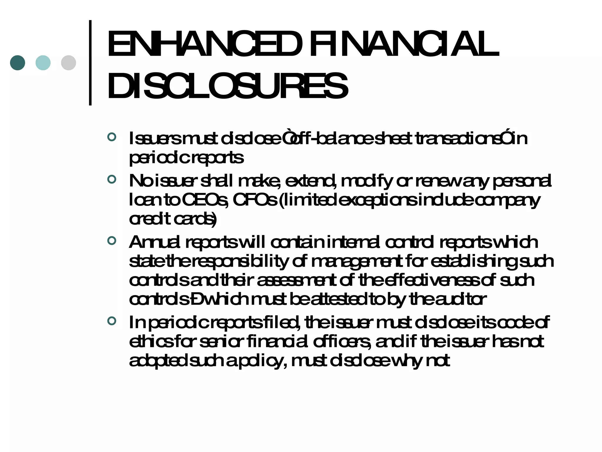 ENHANCED FINANCIAL DISCLOSURES Issuers must disclose “off-balance sheet transactions” in periodic reports No issuer shall make, extend, modify or renew any personal loan to CEOs, CFOs (limited exceptions include company credit cards) Annual reports will contain internal control reports which state the responsibility of management for establishing such controls and their assessment of the effectiveness of such controls – which must be attested to by the auditor In periodic reports filed, the issuer must disclose its code of ethics for senior financial officers, and if the issuer has not adopted such a policy, must disclose why not 