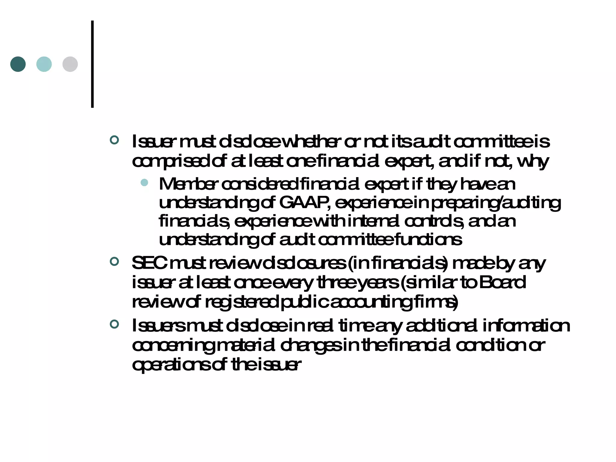 Issuer must disclose whether or not its audit committee is comprised of at least one financial expert, and if not, why Member considered financial expert if they have an understanding of GAAP, experience in preparing/auditing financials, experience with internal controls, and an understanding of audit committee functions SEC must review disclosures (in financials) made by any issuer at least once every three years (similar to Board review of registered public accounting firms) Issuers must disclose in real time any additional information concerning material changes in the financial condition or operations of the issuer 