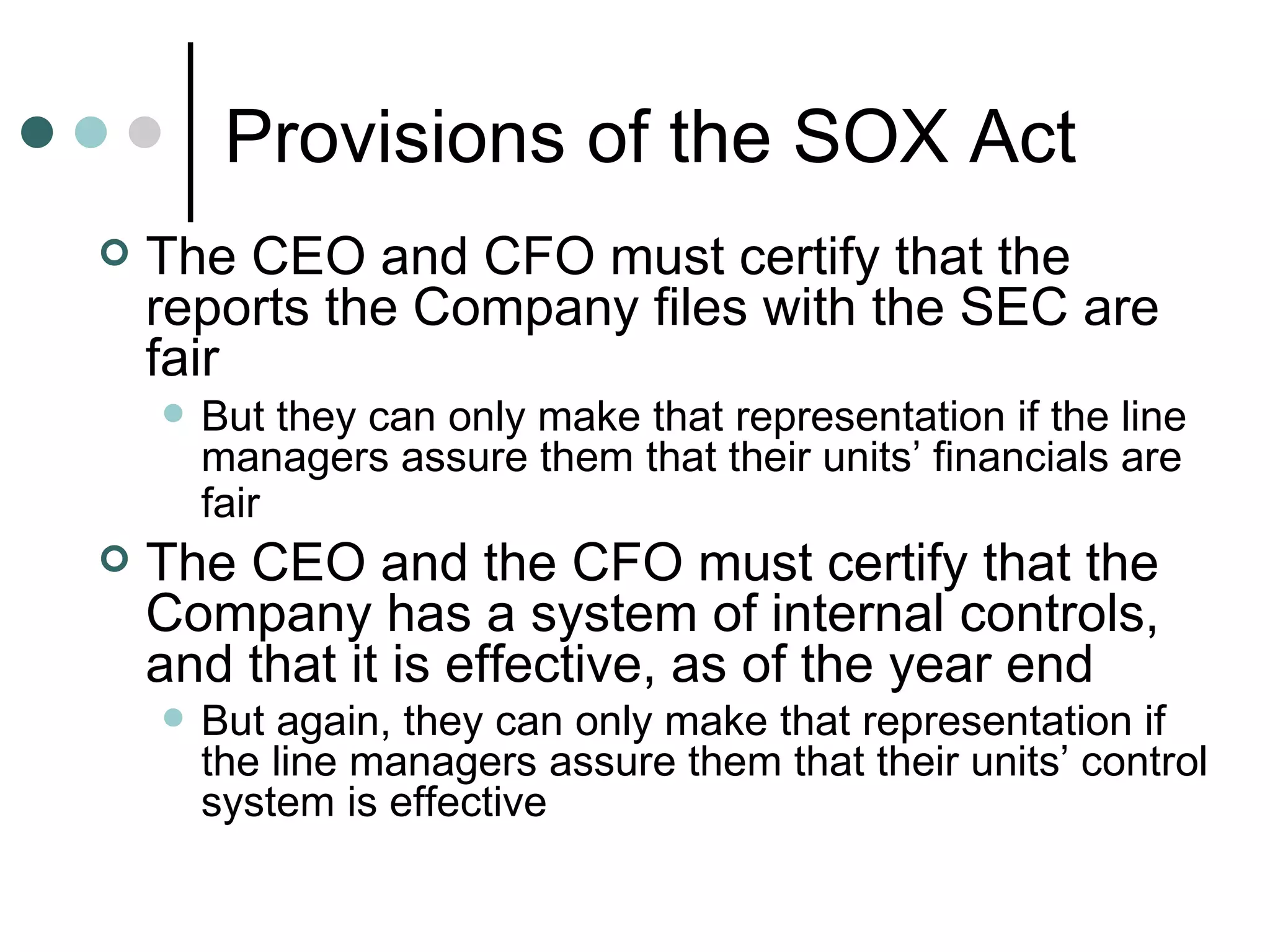 Provisions of the SOX Act The CEO and CFO must certify that the reports the Company files with the SEC are fair  But they can only make that representation if the line managers assure them that their units’ financials are fair   The CEO and the CFO must certify that the Company has a system of internal controls, and that it is effective, as of the year end But again, they can only make that representation if the line managers assure them that their units’ control system is effective 