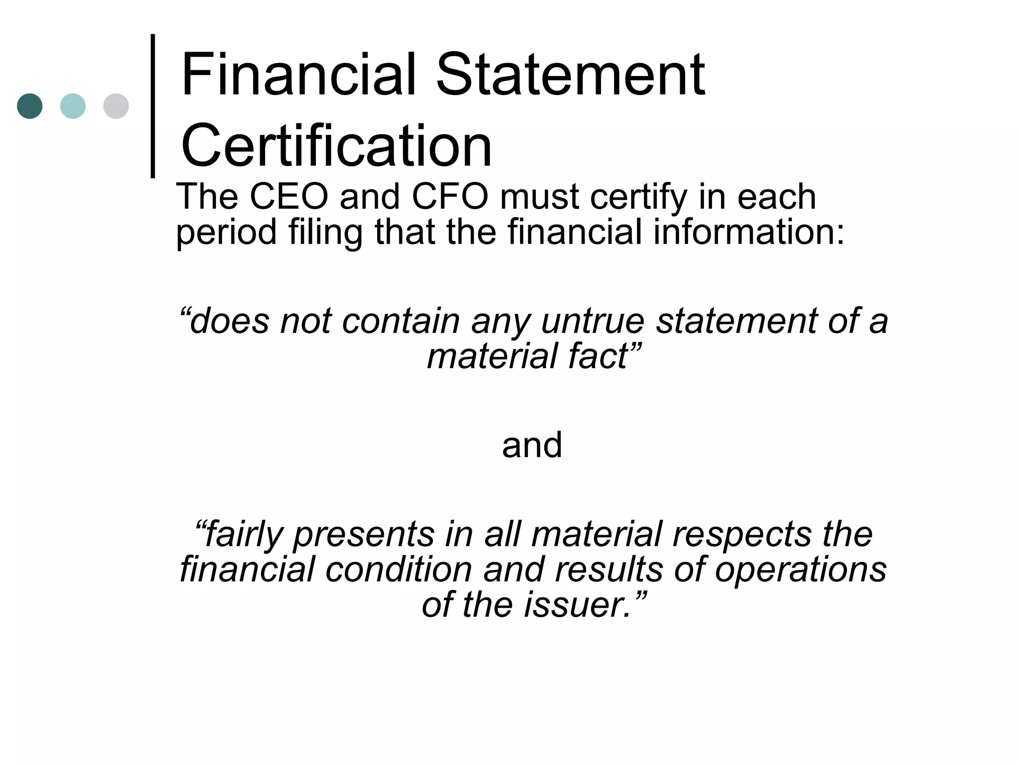 Financial Statement Certification The CEO and CFO must certify in each period filing that the financial information: “ does not contain any untrue statement of a material fact” and “ fairly presents in all material respects the financial condition and results of operations of the issuer.” 