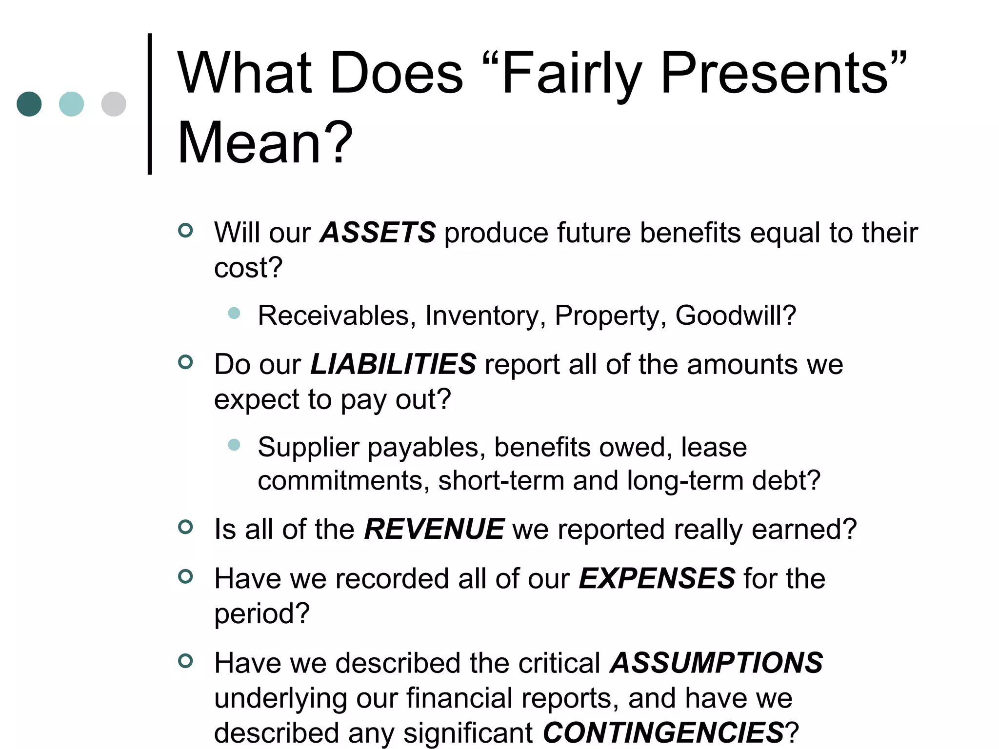 What Does “Fairly Presents” Mean?  Will our  ASSETS  produce future benefits equal to their cost? Receivables, Inventory, Property, Goodwill? Do our  LIABILITIES  report all of the amounts we expect to pay out? Supplier payables, benefits owed, lease commitments, short-term and long-term debt? Is all of the  REVENUE  we reported really earned?  Have we recorded all of our  EXPENSES  for the period? Have we described the critical  ASSUMPTIONS  underlying our financial reports, and have we described any significant  CONTINGENCIES ? 