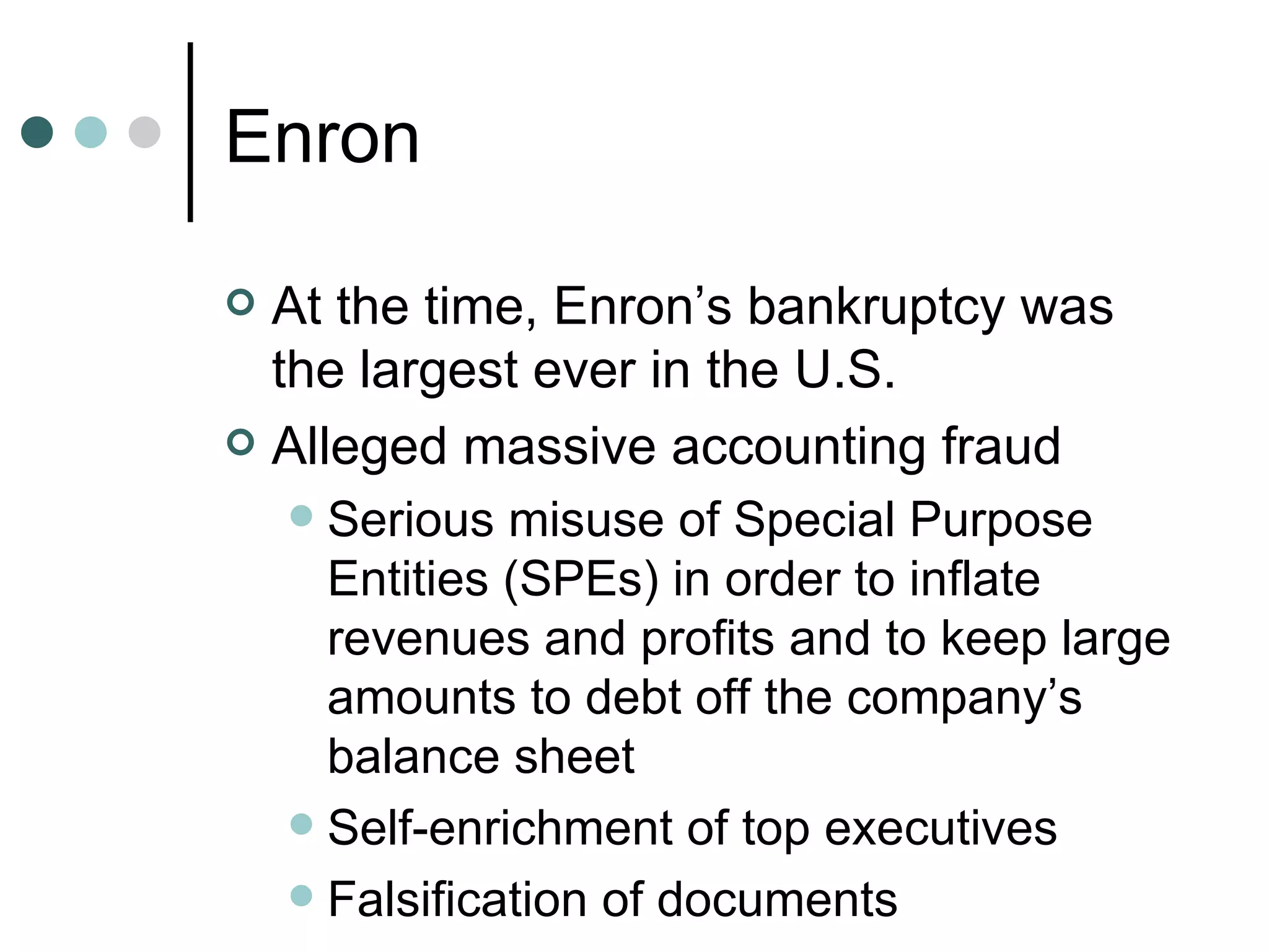 Enron At the time, Enron’s bankruptcy was the largest ever in the U.S. Alleged massive accounting fraud Serious misuse of Special Purpose Entities (SPEs) in order to inflate revenues and profits and to keep large amounts to debt off the company’s balance sheet Self-enrichment of top executives Falsification of documents 