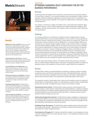 CASE STUDY
MetricStream                                             OPTIMIZING SARBANES-OXLEY COMPLIANCE FOR BETTER
                                                         BUSINESS PERFORMANCE
                                                         Overview
                                                         A large organization that together with its subsidiaries, provides business communication solutions
                                                         to a wide range of customers - from corporate enterprises such as manufacturers, retailers, financial
                                                         institutions, utilities and healthcare organizations, to large universities and K-12 school districts, to
                                                         federal and local governments worldwide. The company has a global network of distributors, resellers,
                                                         and field sales force.

                                                         The company’s commitment to quality and excellence sets it a class apart from competition. Being
                                                         a regulated company, it strives to follow regulations and mandates including SEC regulations, SOX
                                                         compliance, and many other governance, risk, compliance, ethics, and business conduct related poli-
                                                         cies and procedures.


                                                         Challenge
                                                         The company embarked on a comprehensive compliance and risk management plan to enhance
                                                         operational effectiveness across its principal subsidiaries. A close scrutiny of existing organizational
Benefits                                                 architecture, however, revealed that the company’s existing system for managing risk, controls, and
                                                         reporting had a number of limitations. With no collaboration or co-ordination between different risk-
Reduced Cost, Time, and Effort: By the virtue of the     control groups, the company managed regulatory changes in silos, focused narrowly on compliance,
SOX Stream, the MetricStream’s solution for auto-        and used compartmentalized regulatory controls. The internal control structure was not sustainable,
mating and streamlining Sarbanes-Oxley compliance        which made the implementation of changes a daunting task. Due to limited analytics and reporting
has dramatically reduced the time and effort being       capabilities, the company’s executive management struggled to obtain a comprehensive view of
spent on risk and compliance related activities.         the overall risk environment. Lack of systematized operational testing led to a significant manual
Automated information flows, assessments and test-       activity and paper-based documentation. The system lacked issue management capabilities. Issues
ing, and remediation assignments have dramatically
reduced over all compliance costs.
                                                         scenarios were tracked in a separate MS Access database, increasing its vulnerability. Moreover, the
                                                         company identified the need for an integrated platform for its global supply chain, which could encom-
                                                         pass the SCAR process and consolidate the supplier-related processes and systems.
Improved Control on the Process: The Metric-
Stream solution enforced consistent financial controls
process across the enterprise eliminating deviations     One of the senior board members explains, “We needed a solution that could serve as the center-
and errors as well as redundant activities.              piece of our SOX compliance efficiency efforts, and provide a comprehensive platform for design, test,
                                                         reporting, disclosure, and remediation of internal controls to support effective risk management.”
Increased Efficiency and Collaboration: Risk-
related controls groups are now able to carry out
team activities in a productive manner with the          Solution
collaborative environment that the MetricStream          The MetricStream solution was selected following an exhaustive competitive evaluation. Recalling
solution provides.
                                                         the selection process, the CIO of the organization comments, “We tested MetricStream, and found
Enhanced Transparency and Visibility: Comprehen-         that the solution had distinct capabilities to provide an enterprise-wide internal controls platform for
sive visibility provided by the MetricStream solution    financial and non-financial controls, with implementation focusing specifically on SOX controls.”
has lowered the risk of non-compliance, assuring
the executives of higher customer and investor
                                                         The organization wanted to entirely replace their existing risk and compliance system by mapping all
confidence.
                                                         business flows to the MetricStream solution. The total timeline from project kickoff to implementation
Streamlined Change Control: The MetricStream             was less than nine weeks. The deployment steps, covered in this timeframe, included:
solution enabled integrated document management
with change control capabilities to keep documenta-      Standardizing Internal Controls: The MetricStream solution provided a central repository for all
tion and processes in sync. This significantly reduced   types of company’s control systems, including those for operational efficiency, regulatory compliance,
the amount of redo of documentation for ongoing          and financial reporting. The solution provided standardized tests for internal controls with automated
compliance.                                              scoring & reporting to ensure that internal controls were tested in a consistent manner across all
                                                         operations within the company and over time.
Improved Reporting Capabilities: The MetricStream
solution provided compliance dashboards and risk
heat maps to enable enterprise-wide visibility into      Implementing Standard Documentation: The MetricStream solution established an integrated docu-
the financial controls management and compliance         ment repository (DMS) to store documents pertaining to processes and controls across all subsidiar-
process, and highlight issues that need to be            ies. The solution also implemented a well defined review process to ensure that only people with the
addressed.                                               right authorization could update and review the documents.

                                                         Simplifying Change Management: The MetricStream solution enabled sharing of documented risks
                                                         and controls across processes - allowing them to rationalize and reduce their documented controls,
                                                         and simplify their change management process.

                                                         Automating Issue Management: The solution automated the company’s issue management process
                                                         to provide complete visibility into the entire lifecycle of issues – from identification through root cause
                                                         analysis to remediation.
 