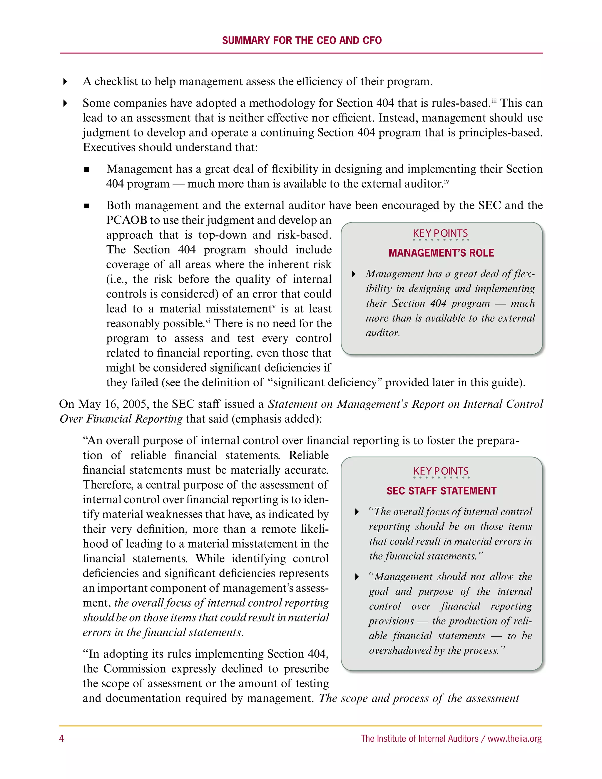 Summary for the CEO and CFO



 A checklist to help management assess the efficiency of their program.
 Some companies have adopted a methodology for Section 404 that is rules-based.iii This can
   lead to an assessment that is neither effective nor efficient. Instead, management should use
   judgment to develop and operate a continuing Section 404 program that is principles-based.
   Executives should understand that:
          Management has a great deal of flexibility in designing and implementing their Section
          404 program — much more than is available to the external auditor.iv
          Both management and the external auditor have been encouraged by the SEC and the
          PCAOB to use their judgment and develop an
          approach that is top-down and risk-based.                           KEY P OINTS
          The Section 404 program should include                        Management’s Role
          coverage of all areas where the inherent risk
          (i.e., the risk before the quality of internal  Management has a great deal of flex-
                                                                  ibility in designing and implementing
          controls is considered) of an error that could
                                                                  their Section 404 program — much
          lead to a material misstatementv is at least
                                                                  more than is available to the external
          reasonably possible.vi There is no need for the
                                                                  auditor.
          program to assess and test every control
          related to financial reporting, even those that
          might be considered significant deficiencies if
          they failed (see the definition of “significant deficiency” provided later in this guide).
On May 16, 2005, the SEC staff issued a Statement on Management’s Report on Internal Control
Over Financial Reporting that said (emphasis added):
     “An overall purpose of internal control over financial reporting is to foster the prepara-
     tion of reliable financial statements. Reliable
     financial statements must be materially accurate.                   KEY P OINTS
     Therefore, a central purpose of the assessment of
                                                                   SEC Staff Statement
     internal control over financial reporting is to iden-
     tify material weaknesses that have, as indicated by     “The overall focus of internal control
     their very definition, more than a remote likeli-         reporting should be on those items
     hood of leading to a material misstatement in the         that could result in material errors in
     financial statements. While identifying control           the financial statements.”
     deficiencies and significant deficiencies represents    “Management should not allow the
     an important component of management’s assess-            goal and purpose of the internal
     ment, the overall focus of internal control reporting     control over financial reporting
     should be on those items that could result in material    provisions — the production of reli-
     errors in the financial statements.                       able financial statements — to be
     “In adopting its rules implementing Section 404,   overshadowed by the process.”
     the Commission expressly declined to prescribe
     the scope of assessment or the amount of testing
     and documentation required by management. The scope and process of the assessment


4	                                                               The Institute of Internal Auditors / www.theiia.org
 