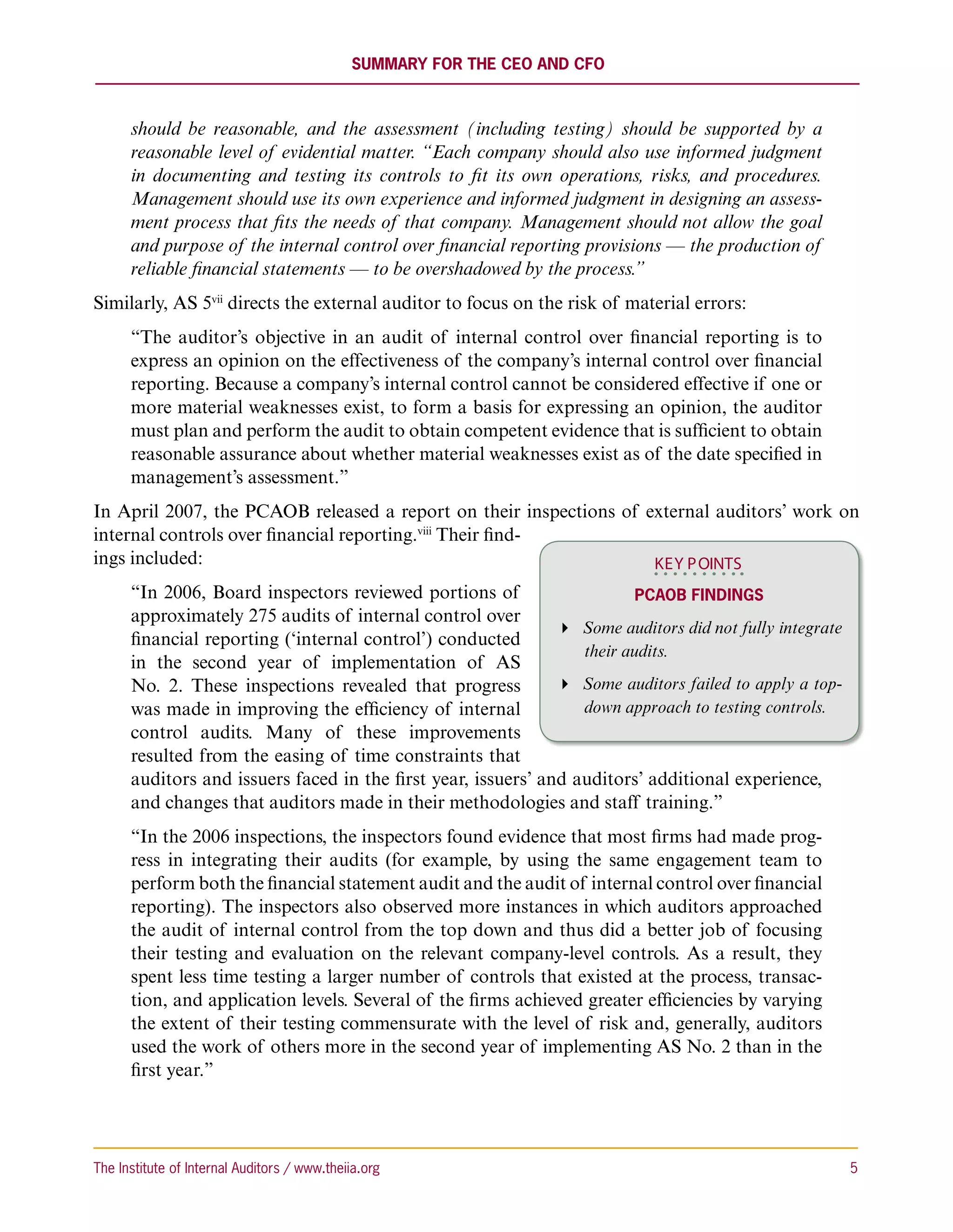 Summary for the CEO and CFO



      should be reasonable, and the assessment (including testing) should be supported by a
      reasonable level of evidential matter. “Each company should also use informed judgment
      in documenting and testing its controls to fit its own operations, risks, and procedures.
      Management should use its own experience and informed judgment in designing an assess-
      ment process that fits the needs of that company. Management should not allow the goal
      and purpose of the internal control over financial reporting provisions — the production of
      reliable financial statements — to be overshadowed by the process.”
Similarly, AS 5vii directs the external auditor to focus on the risk of material errors:
      “The auditor’s objective in an audit of internal control over financial reporting is to
      express an opinion on the effectiveness of the company’s internal control over financial
      reporting. Because a company’s internal control cannot be considered effective if one or
      more material weaknesses exist, to form a basis for expressing an opinion, the auditor
      must plan and perform the audit to obtain competent evidence that is sufficient to obtain
      reasonable assurance about whether material weaknesses exist as of the date specified in
      management’s assessment.”
In April 2007, the PCAOB released a report on their inspections of external auditors’ work on
internal controls over financial reporting.viii Their find-
ings included:                                                      KEY P OINTS
      “In 2006, Board inspectors reviewed portions of                     PCAOB Findings
      approximately 275 audits of internal control over
                                                                Some auditors did not fully integrate
      financial reporting (‘internal control’) conducted
                                                                  their audits.
      in the second year of implementation of AS
      No. 2. These inspections revealed that progress           Some auditors failed to apply a top-
      was made in improving the efficiency of internal            down approach to testing controls.
      control audits. Many of these improvements
      resulted from the easing of time constraints that
      auditors and issuers faced in the first year, issuers’ and auditors’ additional experience,
      and changes that auditors made in their methodologies and staff training.”
      “In the 2006 inspections, the inspectors found evidence that most firms had made prog-
      ress in integrating their audits (for example, by using the same engagement team to
      perform both the financial statement audit and the audit of internal control over financial
      reporting). The inspectors also observed more instances in which auditors approached
      the audit of internal control from the top down and thus did a better job of focusing
      their testing and evaluation on the relevant company-level controls. As a result, they
      spent less time testing a larger number of controls that existed at the process, transac-
      tion, and application levels. Several of the firms achieved greater efficiencies by varying
      the extent of their testing commensurate with the level of risk and, generally, auditors
      used the work of others more in the second year of implementing AS No. 2 than in the
      first year.”




The Institute of Internal Auditors / www.theiia.org 	                                                     5
 