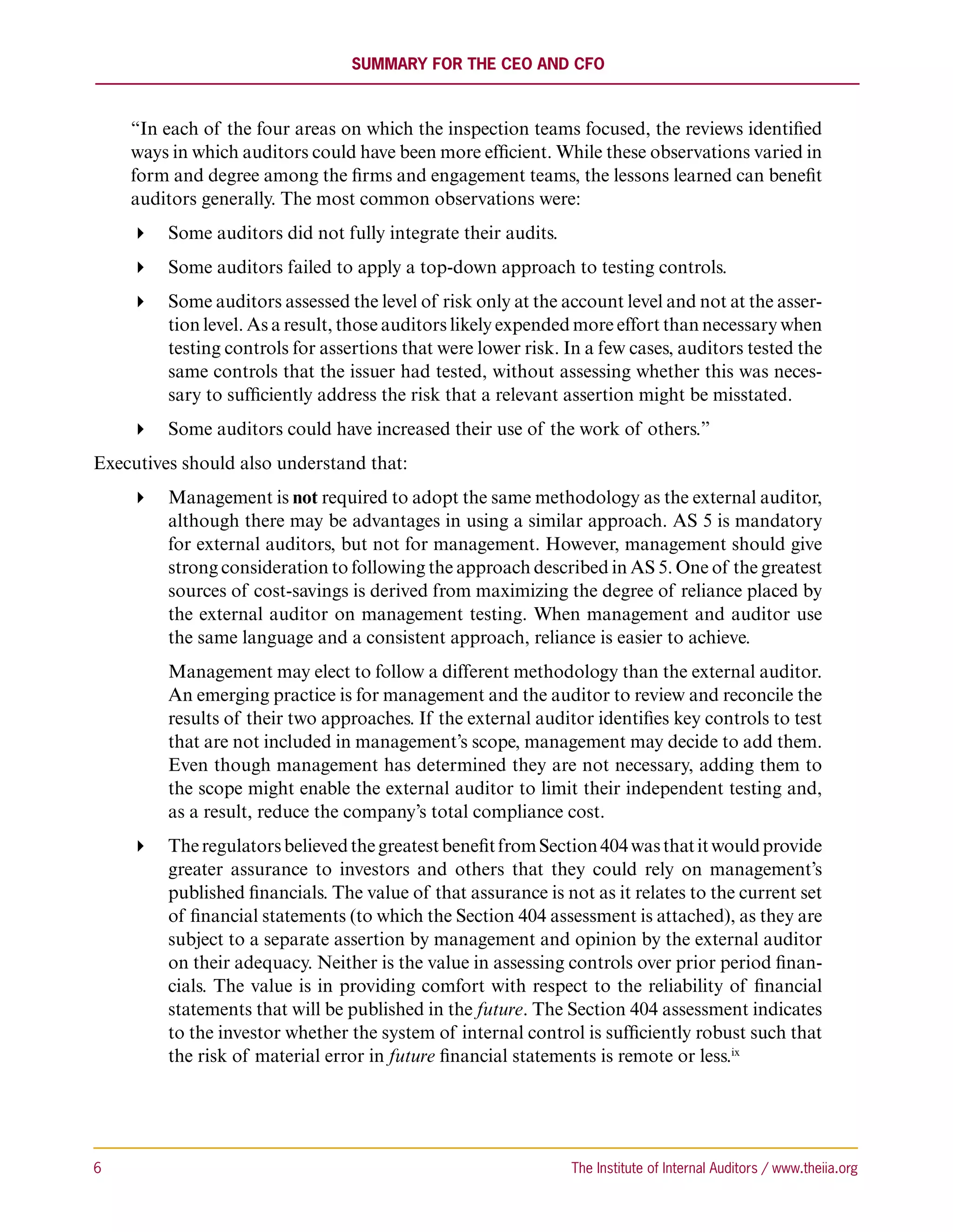 Summary for the CEO and CFO



     “In each of the four areas on which the inspection teams focused, the reviews identified
     ways in which auditors could have been more efficient. While these observations varied in
     form and degree among the firms and engagement teams, the lessons learned can benefit
     auditors generally. The most common observations were:
      Some auditors did not fully integrate their audits.
      Some auditors failed to apply a top-down approach to testing controls.
      Some auditors assessed the level of risk only at the account level and not at the asser-
        tion level. As a result, those auditors likely expended more effort than necessary when
        testing controls for assertions that were lower risk. In a few cases, auditors tested the
        same controls that the issuer had tested, without assessing whether this was neces-
        sary to sufficiently address the risk that a relevant assertion might be misstated.
      Some auditors could have increased their use of the work of others.”
Executives should also understand that:
      Management is not required to adopt the same methodology as the external auditor,
        although there may be advantages in using a similar approach. AS 5 is mandatory
        for external auditors, but not for management. However, management should give
        strong consideration to following the approach described in AS 5. One of the greatest
        sources of cost-savings is derived from maximizing the degree of reliance placed by
        the external auditor on management testing. When management and auditor use
        the same language and a consistent approach, reliance is easier to achieve.
         Management may elect to follow a different methodology than the external auditor.
         An emerging practice is for management and the auditor to review and reconcile the
         results of their two approaches. If the external auditor identifies key controls to test
         that are not included in management’s scope, management may decide to add them.
         Even though management has determined they are not necessary, adding them to
         the scope might enable the external auditor to limit their independent testing and,
         as a result, reduce the company’s total compliance cost.
      The regulators believed the greatest benefit from Section 404 was that it would provide
        greater assurance to investors and others that they could rely on management’s
        published financials. The value of that assurance is not as it relates to the current set
        of financial statements (to which the Section 404 assessment is attached), as they are
        subject to a separate assertion by management and opinion by the external auditor
        on their adequacy. Neither is the value in assessing controls over prior period finan-
        cials. The value is in providing comfort with respect to the reliability of financial
        statements that will be published in the future. The Section 404 assessment indicates
        to the investor whether the system of internal control is sufficiently robust such that
        the risk of material error in future financial statements is remote or less.ix




6	                                                             The Institute of Internal Auditors / www.theiia.org
 