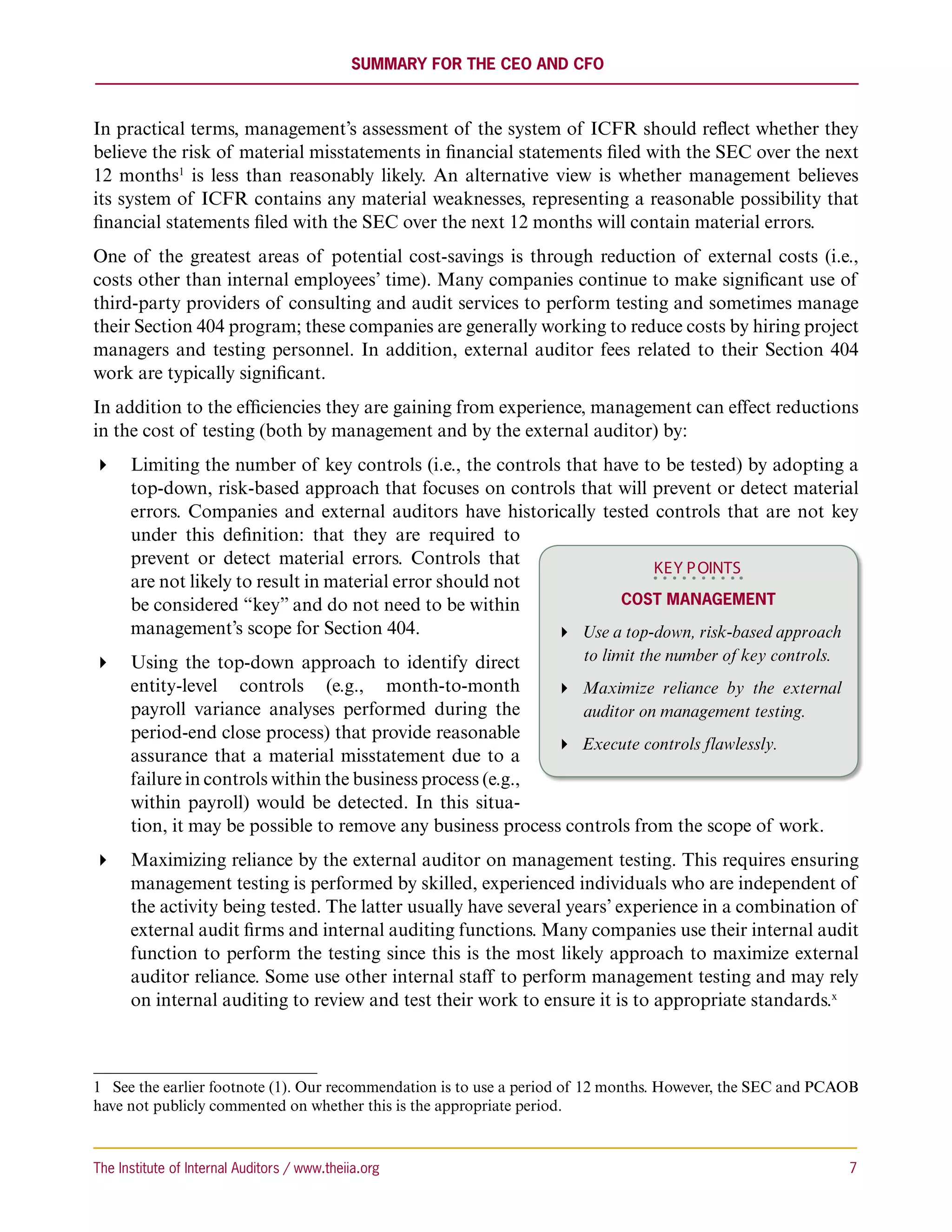 Summary for the CEO and CFO



In practical terms, management’s assessment of the system of ICFR should reflect whether they
believe the risk of material misstatements in financial statements filed with the SEC over the next
12 months1 is less than reasonably likely. An alternative view is whether management believes
its system of ICFR contains any material weaknesses, representing a reasonable possibility that
financial statements filed with the SEC over the next 12 months will contain material errors.
One of the greatest areas of potential cost-savings is through reduction of external costs (i.e.,
costs other than internal employees’ time). Many companies continue to make significant use of
third-party providers of consulting and audit services to perform testing and sometimes manage
their Section 404 program; these companies are generally working to reduce costs by hiring project
managers and testing personnel. In addition, external auditor fees related to their Section 404
work are typically significant.
In addition to the efficiencies they are gaining from experience, management can effect reductions
in the cost of testing (both by management and by the external auditor) by:
 Limiting the number of key controls (i.e., the controls that have to be tested) by adopting a
   top-down, risk-based approach that focuses on controls that will prevent or detect material
   errors. Companies and external auditors have historically tested controls that are not key
   under this definition: that they are required to
   prevent or detect material errors. Controls that
                                                                      KEY P OINTS
   are not likely to result in material error should not
   be considered “key” and do not need to be within               Cost Management
   management’s scope for Section 404.                    Use a top-down, risk-based approach
 Using the top-down approach to identify direct            to limit the number of key controls.
   entity-level controls (e.g., month-to-month             Maximize reliance by the external
   payroll variance analyses performed during the            auditor on management testing.
   period-end close process) that provide reasonable
                                                           Execute controls flawlessly.
   assurance that a material misstatement due to a
   failure in controls within the business process (e.g.,
   within payroll) would be detected. In this situa-
   tion, it may be possible to remove any business process controls from the scope of work.
 Maximizing reliance by the external auditor on management testing. This requires ensuring
   management testing is performed by skilled, experienced individuals who are independent of
   the activity being tested. The latter usually have several years’ experience in a combination of
   external audit firms and internal auditing functions. Many companies use their internal audit
   function to perform the testing since this is the most likely approach to maximize external
   auditor reliance. Some use other internal staff to perform management testing and may rely
   on internal auditing to review and test their work to ensure it is to appropriate standards.x



1  See the earlier footnote (1). Our recommendation is to use a period of 12 months. However, the SEC and PCAOB
have not publicly commented on whether this is the appropriate period.



The Institute of Internal Auditors / www.theiia.org 	                                                        7
 