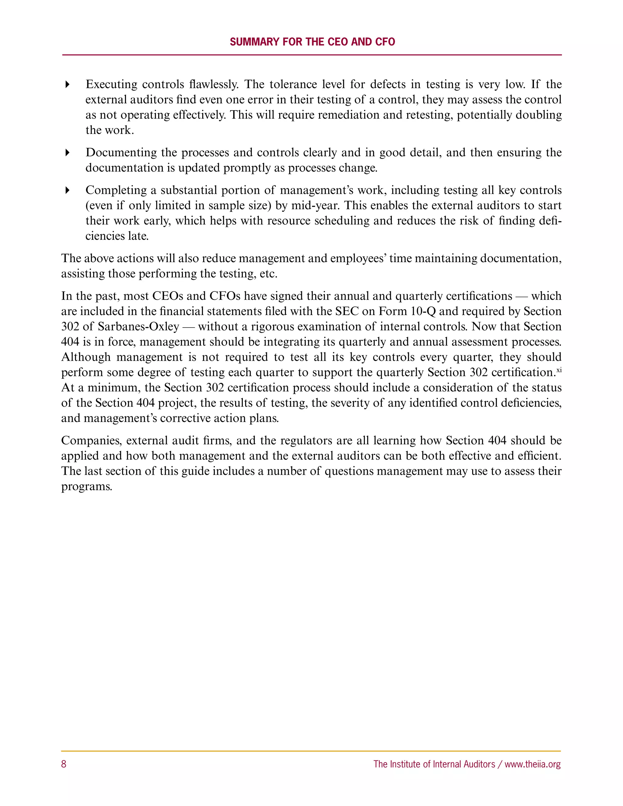 Summary for the CEO and CFO



 Executing controls flawlessly. The tolerance level for defects in testing is very low. If the
   external auditors find even one error in their testing of a control, they may assess the control
   as not operating effectively. This will require remediation and retesting, potentially doubling
   the work.
 Documenting the processes and controls clearly and in good detail, and then ensuring the
   documentation is updated promptly as processes change.
 Completing a substantial portion of management’s work, including testing all key controls
   (even if only limited in sample size) by mid-year. This enables the external auditors to start
   their work early, which helps with resource scheduling and reduces the risk of finding defi-
   ciencies late.
The above actions will also reduce management and employees’ time maintaining documentation,
assisting those performing the testing, etc.
In the past, most CEOs and CFOs have signed their annual and quarterly certifications — which
are included in the financial statements filed with the SEC on Form 10-Q and required by Section
302 of Sarbanes-Oxley — without a rigorous examination of internal controls. Now that Section
404 is in force, management should be integrating its quarterly and annual assessment processes.
Although management is not required to test all its key controls every quarter, they should
perform some degree of testing each quarter to support the quarterly Section 302 certification.xi
At a minimum, the Section 302 certification process should include a consideration of the status
of the Section 404 project, the results of testing, the severity of any identified control deficiencies,
and management’s corrective action plans.
Companies, external audit firms, and the regulators are all learning how Section 404 should be
applied and how both management and the external auditors can be both effective and efficient.
The last section of this guide includes a number of questions management may use to assess their
programs.




8	                                                              The Institute of Internal Auditors / www.theiia.org
 