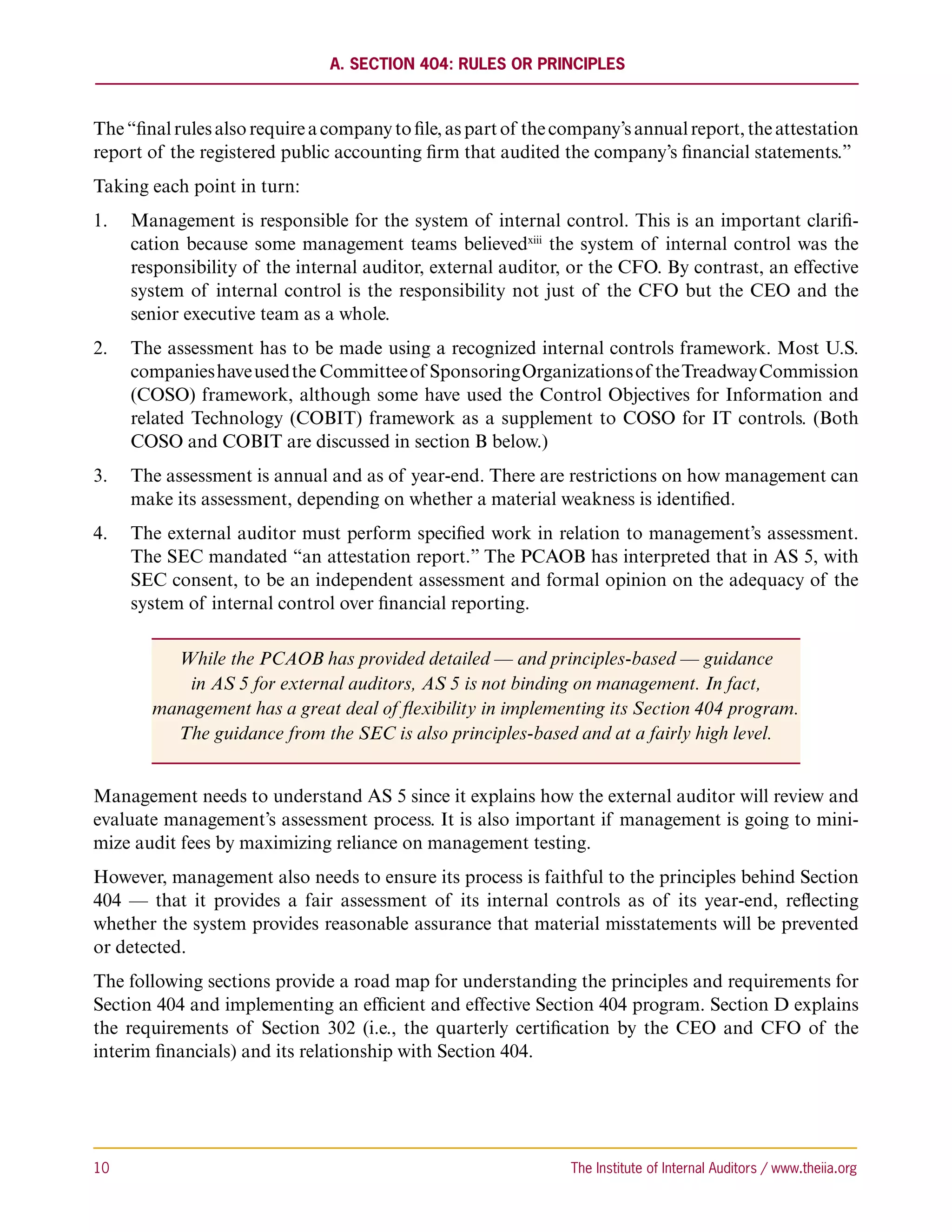 A. Section 404: Rules or Principles



The “final rules also require a company to file, as part of the company’s annual report, the attestation
report of the registered public accounting firm that audited the company’s financial statements.”
Taking each point in turn:
1.	 Management is responsible for the system of internal control. This is an important clarifi-
    cation because some management teams believedxiii the system of internal control was the
    responsibility of the internal auditor, external auditor, or the CFO. By contrast, an effective
    system of internal control is the responsibility not just of the CFO but the CEO and the
    senior executive team as a whole.
2.	 The assessment has to be made using a recognized internal controls framework. Most U.S.
    companies have used the Committee of Sponsoring Organizations of the Treadway Commission
    (COSO) framework, although some have used the Control Objectives for Information and
    related Technology (COBIT) framework as a supplement to COSO for IT controls. (Both
    COSO and COBIT are discussed in section B below.)
3.	 The assessment is annual and as of year-end. There are restrictions on how management can
    make its assessment, depending on whether a material weakness is identified.
4.	 The external auditor must perform specified work in relation to management’s assessment.
    The SEC mandated “an attestation report.” The PCAOB has interpreted that in AS 5, with
    SEC consent, to be an independent assessment and formal opinion on the adequacy of the
    system of internal control over financial reporting.

          While the PCAOB has provided detailed — and principles-based — guidance
           in AS 5 for external auditors, AS 5 is not binding on management. In fact,
        management has a great deal of flexibility in implementing its Section 404 program.
          The guidance from the SEC is also principles-based and at a fairly high level.


Management needs to understand AS 5 since it explains how the external auditor will review and
evaluate management’s assessment process. It is also important if management is going to mini-
mize audit fees by maximizing reliance on management testing.
However, management also needs to ensure its process is faithful to the principles behind Section
404 — that it provides a fair assessment of its internal controls as of its year-end, reflecting
whether the system provides reasonable assurance that material misstatements will be prevented
or detected.
The following sections provide a road map for understanding the principles and requirements for
Section 404 and implementing an efficient and effective Section 404 program. Section D explains
the requirements of Section 302 (i.e., the quarterly certification by the CEO and CFO of the
interim financials) and its relationship with Section 404.




10	                                                             The Institute of Internal Auditors / www.theiia.org
 
