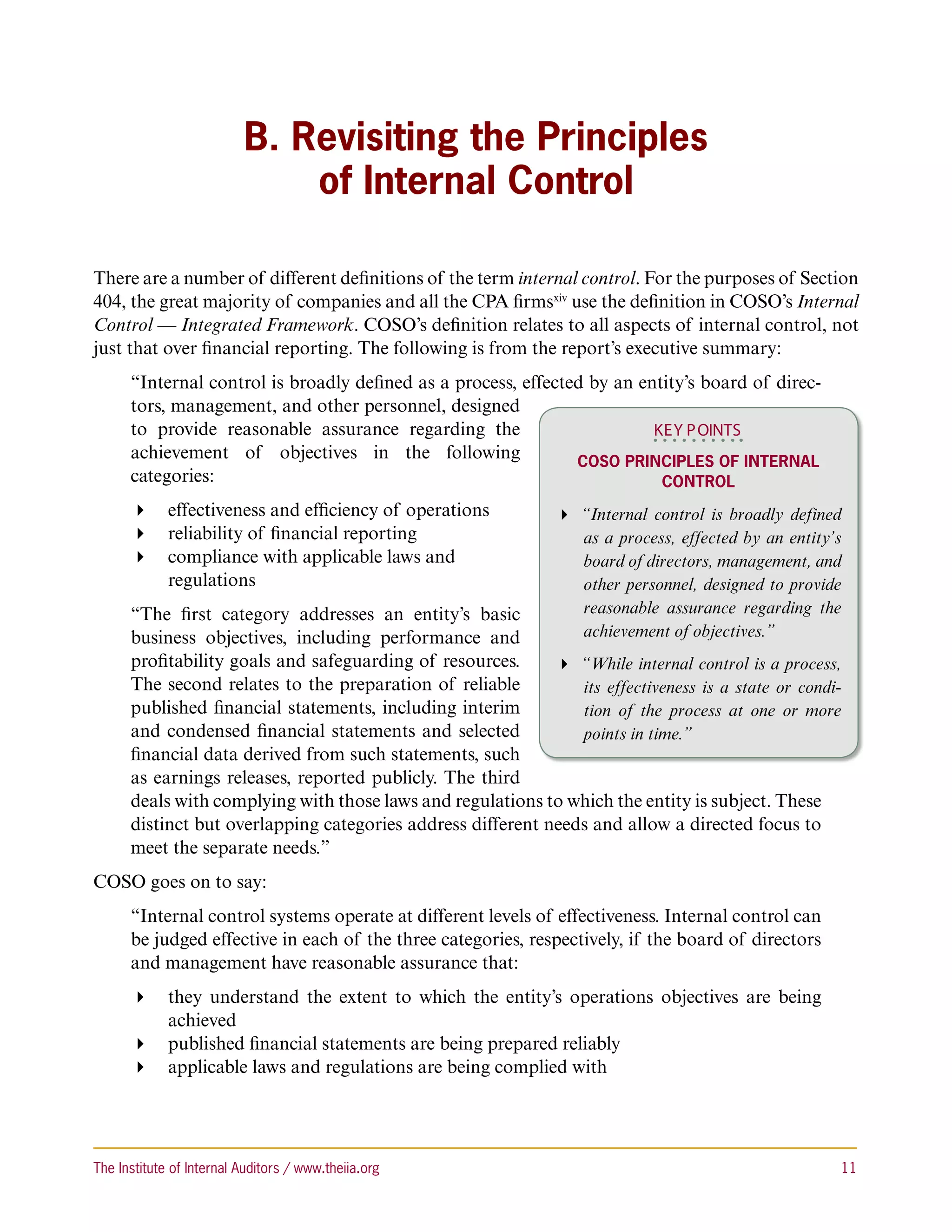 B. Revisiting the Principles
                               of Internal Control

There are a number of different definitions of the term internal control. For the purposes of Section
404, the great majority of companies and all the CPA firmsxiv use the definition in COSO’s Internal
Control — Integrated Framework. COSO’s definition relates to all aspects of internal control, not
just that over financial reporting. The following is from the report’s executive summary:
      “Internal control is broadly defined as a process, effected by an entity’s board of direc-
      tors, management, and other personnel, designed
      to provide reasonable assurance regarding the                       KEY P OINTS
      achievement of objectives in the following                COSO Principles of Internal
      categories:                                                          Control
       effectiveness and efficiency of operations             “Internal control is broadly defined
       reliability of financial reporting                       as a process, effected by an entity’s
       compliance with applicable laws and                      board of directors, management, and
         regulations                                              other personnel, designed to provide
      “The first category addresses an entity’s basic             reasonable assurance regarding the
      business objectives, including performance and              achievement of objectives.”
      profitability goals and safeguarding of resources.      “While internal control is a process,
      The second relates to the preparation of reliable         its effectiveness is a state or condi-
      published financial statements, including interim         tion of the process at one or more
      and condensed financial statements and selected           points in time.”
      financial data derived from such statements, such
      as earnings releases, reported publicly. The third
      deals with complying with those laws and regulations to which the entity is subject. These
      distinct but overlapping categories address different needs and allow a directed focus to
      meet the separate needs.”
COSO goes on to say:
      “Internal control systems operate at different levels of effectiveness. Internal control can
      be judged effective in each of the three categories, respectively, if the board of directors
      and management have reasonable assurance that:
       they understand the extent to which the entity’s operations objectives are being
         achieved
       published financial statements are being prepared reliably
       applicable laws and regulations are being complied with




The Institute of Internal Auditors / www.theiia.org 	                                                 11
 