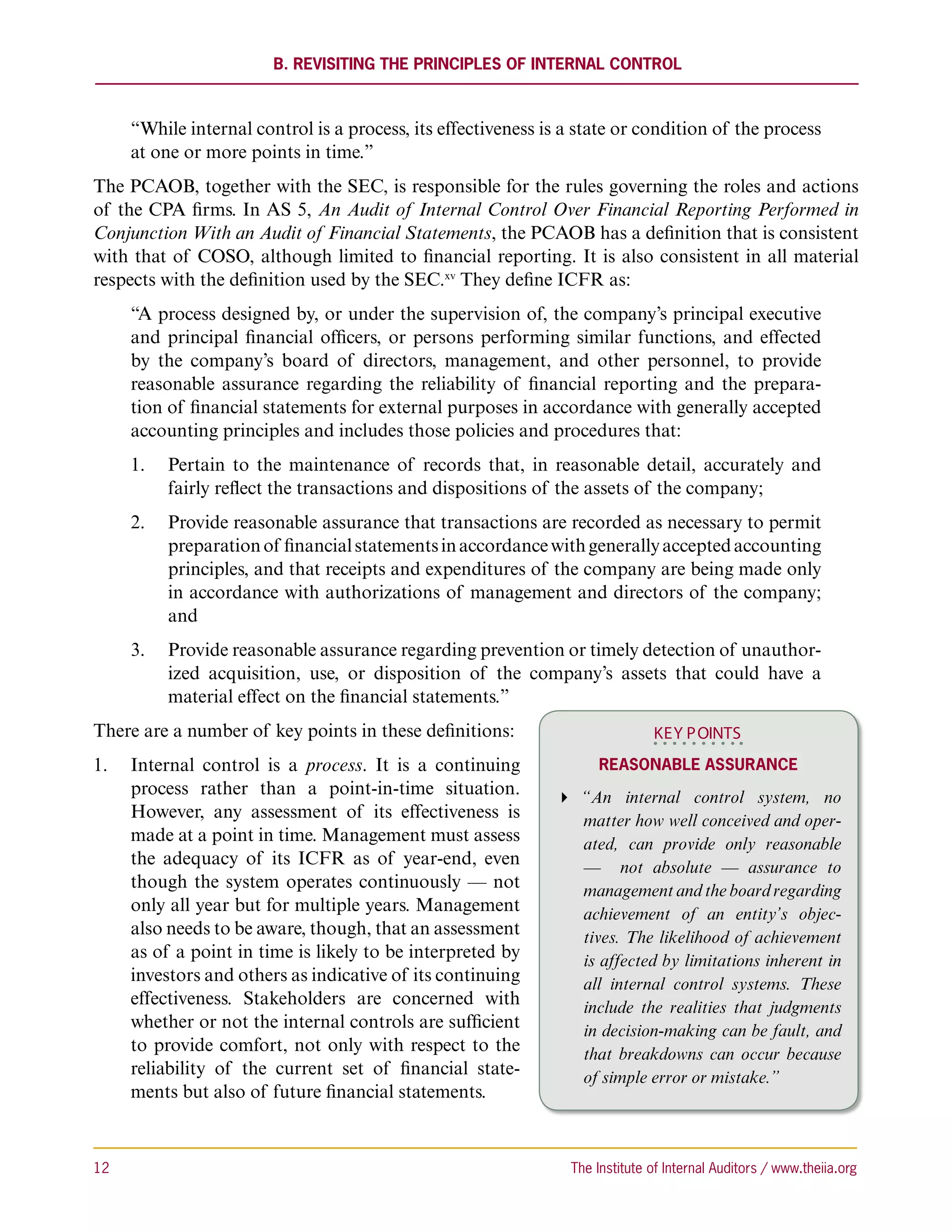 B. Revisiting the Principles of Internal Control



      “While internal control is a process, its effectiveness is a state or condition of the process
      at one or more points in time.”
The PCAOB, together with the SEC, is responsible for the rules governing the roles and actions
of the CPA firms. In AS 5, An Audit of Internal Control Over Financial Reporting Performed in
Conjunction With an Audit of Financial Statements, the PCAOB has a definition that is consistent
with that of COSO, although limited to financial reporting. It is also consistent in all material
respects with the definition used by the SEC.xv They define ICFR as:
      “A process designed by, or under the supervision of, the company’s principal executive
      and principal financial officers, or persons performing similar functions, and effected
      by the company’s board of directors, management, and other personnel, to provide
      reasonable assurance regarding the reliability of financial reporting and the prepara-
      tion of financial statements for external purposes in accordance with generally accepted
      accounting principles and includes those policies and procedures that:
      1.	 Pertain to the maintenance of records that, in reasonable detail, accurately and
          fairly reflect the transactions and dispositions of the assets of the company;
      2.	 Provide reasonable assurance that transactions are recorded as necessary to permit
          preparation of financial statements in accordance with generally accepted accounting
          principles, and that receipts and expenditures of the company are being made only
          in accordance with authorizations of management and directors of the company;
          and
      3.	 Provide reasonable assurance regarding prevention or timely detection of unauthor-
          ized acquisition, use, or disposition of the company’s assets that could have a
          material effect on the financial statements.”
There are a number of key points in these definitions:                         KEY P OINTS
1.	 Internal control is a process. It is a continuing                 Reasonable Assurance
    process rather than a point-in-time situation.              “An internal control system, no
    However, any assessment of its effectiveness is               matter how well conceived and oper-
    made at a point in time. Management must assess               ated, can provide only reasonable
    the adequacy of its ICFR as of year-end, even                 — not absolute — assurance to
    though the system operates continuously — not                 management and the board regarding
    only all year but for multiple years. Management              achievement of an entity’s objec-
    also needs to be aware, though, that an assessment            tives. The likelihood of achievement
    as of a point in time is likely to be interpreted by          is affected by limitations inherent in
    investors and others as indicative of its continuing          all internal control systems. These
    effectiveness. Stakeholders are concerned with                include the realities that judgments
    whether or not the internal controls are sufficient           in decision-making can be fault, and
    to provide comfort, not only with respect to the              that breakdowns can occur because
    reliability of the current set of financial state-            of simple error or mistake.”
    ments but also of future financial statements.



12	                                                              The Institute of Internal Auditors / www.theiia.org
 