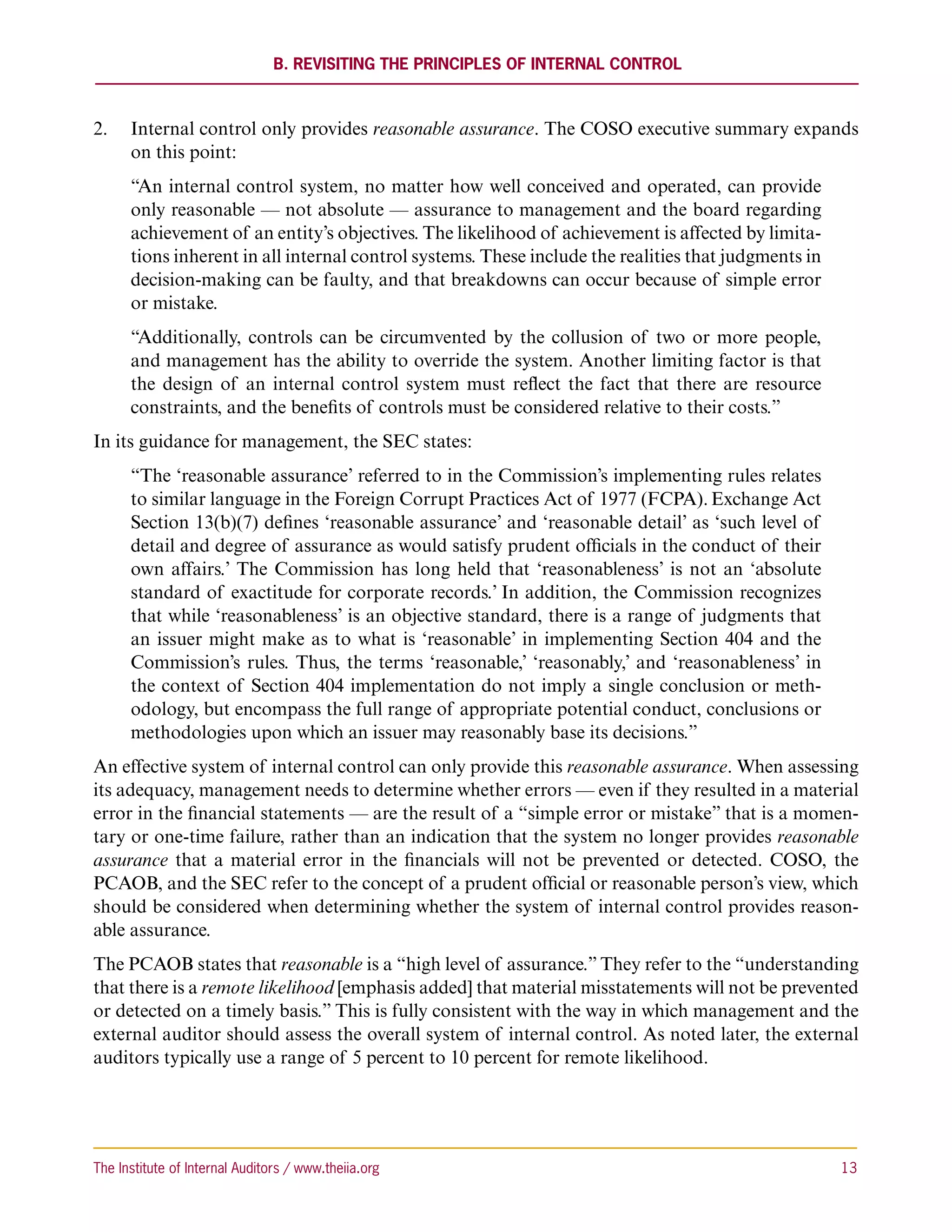 B. Revisiting the Principles of Internal Control



2.	 Internal control only provides reasonable assurance. The COSO executive summary expands
    on this point:
      “An internal control system, no matter how well conceived and operated, can provide
      only reasonable — not absolute — assurance to management and the board regarding
      achievement of an entity’s objectives. The likelihood of achievement is affected by limita-
      tions inherent in all internal control systems. These include the realities that judgments in
      decision-making can be faulty, and that breakdowns can occur because of simple error
      or mistake.
      “Additionally, controls can be circumvented by the collusion of two or more people,
      and management has the ability to override the system. Another limiting factor is that
      the design of an internal control system must reflect the fact that there are resource
      constraints, and the benefits of controls must be considered relative to their costs.”
In its guidance for management, the SEC states:
      “The ‘reasonable assurance’ referred to in the Commission’s implementing rules relates
      to similar language in the Foreign Corrupt Practices Act of 1977 (FCPA). Exchange Act
      Section 13(b)(7) defines ‘reasonable assurance’ and ‘reasonable detail’ as ‘such level of
      detail and degree of assurance as would satisfy prudent officials in the conduct of their
      own affairs.’ The Commission has long held that ‘reasonableness’ is not an ‘absolute
      standard of exactitude for corporate records.’ In addition, the Commission recognizes
      that while ‘reasonableness’ is an objective standard, there is a range of judgments that
      an issuer might make as to what is ‘reasonable’ in implementing Section 404 and the
      Commission’s rules. Thus, the terms ‘reasonable,’ ‘reasonably,’ and ‘reasonableness’ in
      the context of Section 404 implementation do not imply a single conclusion or meth-
      odology, but encompass the full range of appropriate potential conduct, conclusions or
      methodologies upon which an issuer may reasonably base its decisions.”
An effective system of internal control can only provide this reasonable assurance. When assessing
its adequacy, management needs to determine whether errors — even if they resulted in a material
error in the financial statements — are the result of a “simple error or mistake” that is a momen-
tary or one-time failure, rather than an indication that the system no longer provides reasonable
assurance that a material error in the financials will not be prevented or detected. COSO, the
PCAOB, and the SEC refer to the concept of a prudent official or reasonable person’s view, which
should be considered when determining whether the system of internal control provides reason-
able assurance.
The PCAOB states that reasonable is a “high level of assurance.” They refer to the “understanding
that there is a remote likelihood [emphasis added] that material misstatements will not be prevented
or detected on a timely basis.” This is fully consistent with the way in which management and the
external auditor should assess the overall system of internal control. As noted later, the external
auditors typically use a range of 5 percent to 10 percent for remote likelihood.




The Institute of Internal Auditors / www.theiia.org 	                                                 13
 
