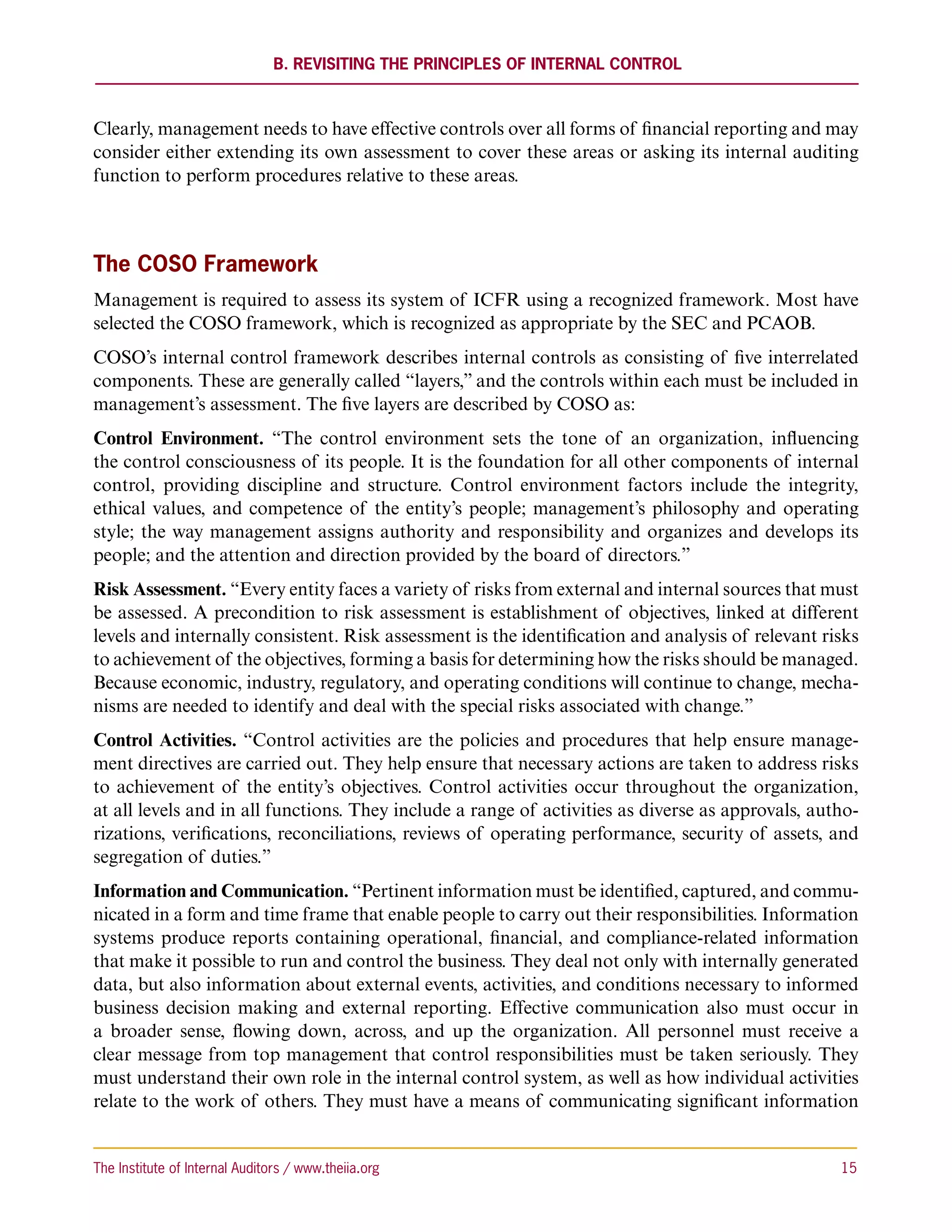 B. Revisiting the Principles of Internal Control



Clearly, management needs to have effective controls over all forms of financial reporting and may
consider either extending its own assessment to cover these areas or asking its internal auditing
function to perform procedures relative to these areas.



The COSO Framework
Management is required to assess its system of ICFR using a recognized framework. Most have
selected the COSO framework, which is recognized as appropriate by the SEC and PCAOB.
COSO’s internal control framework describes internal controls as consisting of five interrelated
components. These are generally called “layers,” and the controls within each must be included in
management’s assessment. The five layers are described by COSO as:
Control Environment. “The control environment sets the tone of an organization, influencing
the control consciousness of its people. It is the foundation for all other components of internal
control, providing discipline and structure. Control environment factors include the integrity,
ethical values, and competence of the entity’s people; management’s philosophy and operating
style; the way management assigns authority and responsibility and organizes and develops its
people; and the attention and direction provided by the board of directors.”
Risk Assessment. “Every entity faces a variety of risks from external and internal sources that must
be assessed. A precondition to risk assessment is establishment of objectives, linked at different
levels and internally consistent. Risk assessment is the identification and analysis of relevant risks
to achievement of the objectives, forming a basis for determining how the risks should be managed.
Because economic, industry, regulatory, and operating conditions will continue to change, mecha-
nisms are needed to identify and deal with the special risks associated with change.”
Control Activities. “Control activities are the policies and procedures that help ensure manage-
ment directives are carried out. They help ensure that necessary actions are taken to address risks
to achievement of the entity’s objectives. Control activities occur throughout the organization,
at all levels and in all functions. They include a range of activities as diverse as approvals, autho-
rizations, verifications, reconciliations, reviews of operating performance, security of assets, and
segregation of duties.”
Information and Communication. “Pertinent information must be identified, captured, and commu-
nicated in a form and time frame that enable people to carry out their responsibilities. Information
systems produce reports containing operational, financial, and compliance-related information
that make it possible to run and control the business. They deal not only with internally generated
data, but also information about external events, activities, and conditions necessary to informed
business decision making and external reporting. Effective communication also must occur in
a broader sense, flowing down, across, and up the organization. All personnel must receive a
clear message from top management that control responsibilities must be taken seriously. They
must understand their own role in the internal control system, as well as how individual activities
relate to the work of others. They must have a means of communicating significant information


The Institute of Internal Auditors / www.theiia.org 	                                              15
 
