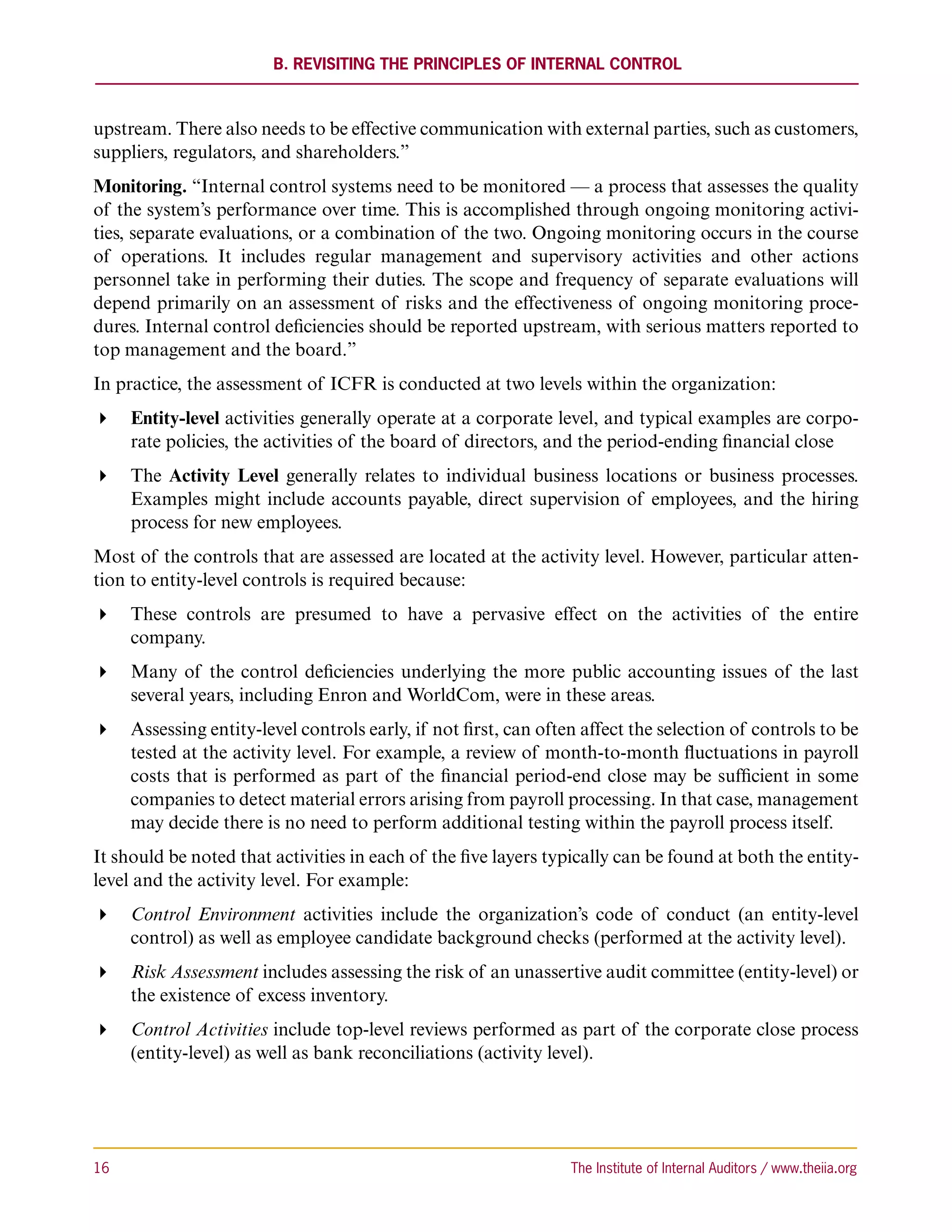 B. Revisiting the Principles of Internal Control



upstream. There also needs to be effective communication with external parties, such as customers,
suppliers, regulators, and shareholders.”
Monitoring. “Internal control systems need to be monitored — a process that assesses the quality
of the system’s performance over time. This is accomplished through ongoing monitoring activi-
ties, separate evaluations, or a combination of the two. Ongoing monitoring occurs in the course
of operations. It includes regular management and supervisory activities and other actions
personnel take in performing their duties. The scope and frequency of separate evaluations will
depend primarily on an assessment of risks and the effectiveness of ongoing monitoring proce-
dures. Internal control deficiencies should be reported upstream, with serious matters reported to
top management and the board.”
In practice, the assessment of ICFR is conducted at two levels within the organization:
 Entity-level activities generally operate at a corporate level, and typical examples are corpo-
   rate policies, the activities of the board of directors, and the period-ending financial close
 The Activity Level generally relates to individual business locations or business processes.
   Examples might include accounts payable, direct supervision of employees, and the hiring
   process for new employees.
Most of the controls that are assessed are located at the activity level. However, particular atten-
tion to entity-level controls is required because:
 These controls are presumed to have a pervasive effect on the activities of the entire
   company.
 Many of the control deficiencies underlying the more public accounting issues of the last
   several years, including Enron and WorldCom, were in these areas.
 Assessing entity-level controls early, if not first, can often affect the selection of controls to be
   tested at the activity level. For example, a review of month-to-month fluctuations in payroll
   costs that is performed as part of the financial period-end close may be sufficient in some
   companies to detect material errors arising from payroll processing. In that case, management
   may decide there is no need to perform additional testing within the payroll process itself.
It should be noted that activities in each of the five layers typically can be found at both the entity-
level and the activity level. For example:
 Control Environment activities include the organization’s code of conduct (an entity-level
   control) as well as employee candidate background checks (performed at the activity level).
 Risk Assessment includes assessing the risk of an unassertive audit committee (entity-level) or
   the existence of excess inventory.
 Control Activities include top-level reviews performed as part of the corporate close process
   (entity-level) as well as bank reconciliations (activity level).




16	                                                             The Institute of Internal Auditors / www.theiia.org
 