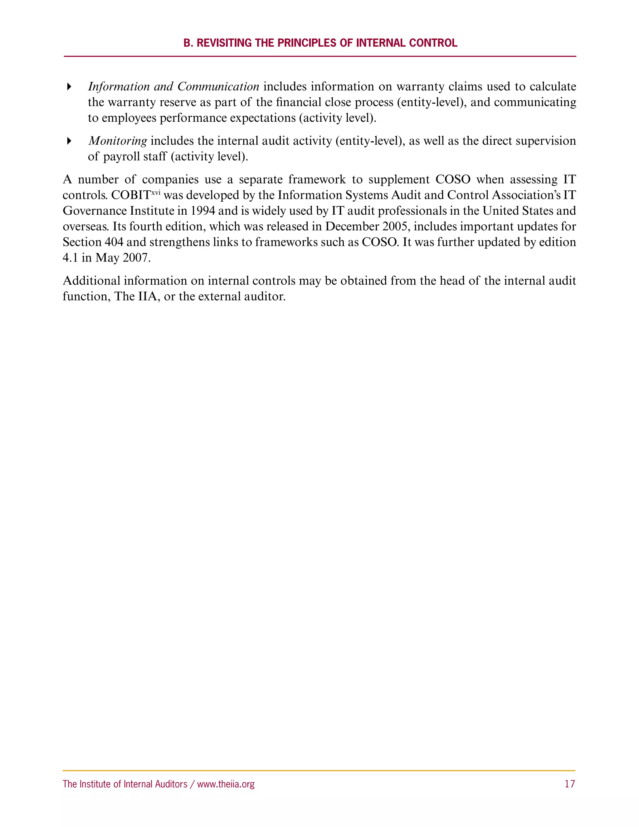B. Revisiting the Principles of Internal Control



 Information and Communication includes information on warranty claims used to calculate
   the warranty reserve as part of the financial close process (entity-level), and communicating
   to employees performance expectations (activity level).
 Monitoring includes the internal audit activity (entity-level), as well as the direct supervision
   of payroll staff (activity level).
A number of companies use a separate framework to supplement COSO when assessing IT
controls. COBITxvi was developed by the Information Systems Audit and Control Association’s IT
Governance Institute in 1994 and is widely used by IT audit professionals in the United States and
overseas. Its fourth edition, which was released in December 2005, includes important updates for
Section 404 and strengthens links to frameworks such as COSO. It was further updated by edition
4.1 in May 2007.
Additional information on internal controls may be obtained from the head of the internal audit
function, The IIA, or the external auditor.




The Institute of Internal Auditors / www.theiia.org 	                                            17
 