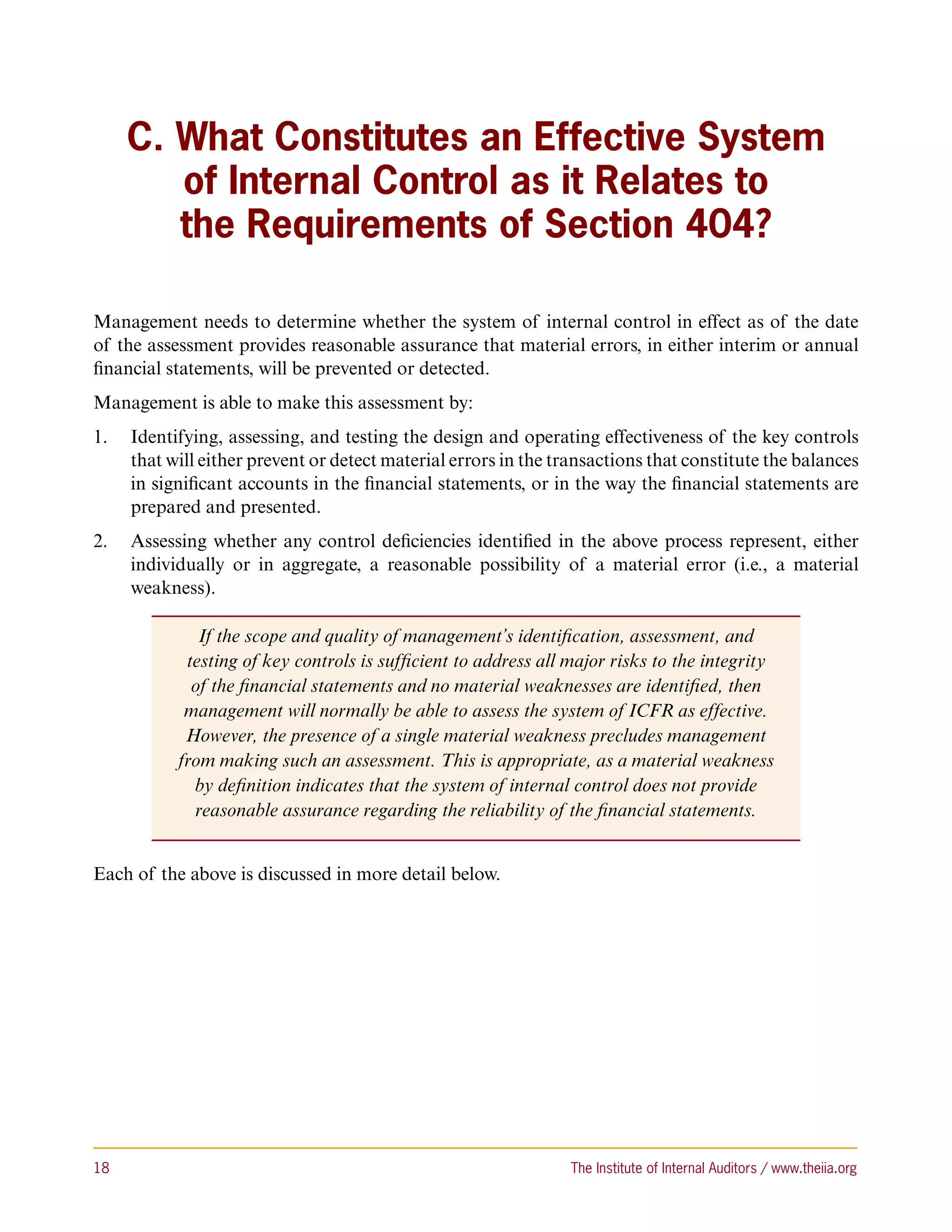 C. What Constitutes an Effective System
         of Internal Control as it Relates to
         the Requirements of Section 404?

Management needs to determine whether the system of internal control in effect as of the date
of the assessment provides reasonable assurance that material errors, in either interim or annual
financial statements, will be prevented or detected.
Management is able to make this assessment by:
1.	 Identifying, assessing, and testing the design and operating effectiveness of the key controls
    that will either prevent or detect material errors in the transactions that constitute the balances
    in significant accounts in the financial statements, or in the way the financial statements are
    prepared and presented.
2.	 Assessing whether any control deficiencies identified in the above process represent, either
    individually or in aggregate, a reasonable possibility of a material error (i.e., a material
    weakness).

              If the scope and quality of management’s identification, assessment, and
            testing of key controls is sufficient to address all major risks to the integrity
             of the financial statements and no material weaknesses are identified, then
            management will normally be able to assess the system of ICFR as effective.
            However, the presence of a single material weakness precludes management
           from making such an assessment. This is appropriate, as a material weakness
             by definition indicates that the system of internal control does not provide
             reasonable assurance regarding the reliability of the financial statements.


Each of the above is discussed in more detail below.




18	                                                              The Institute of Internal Auditors / www.theiia.org
 