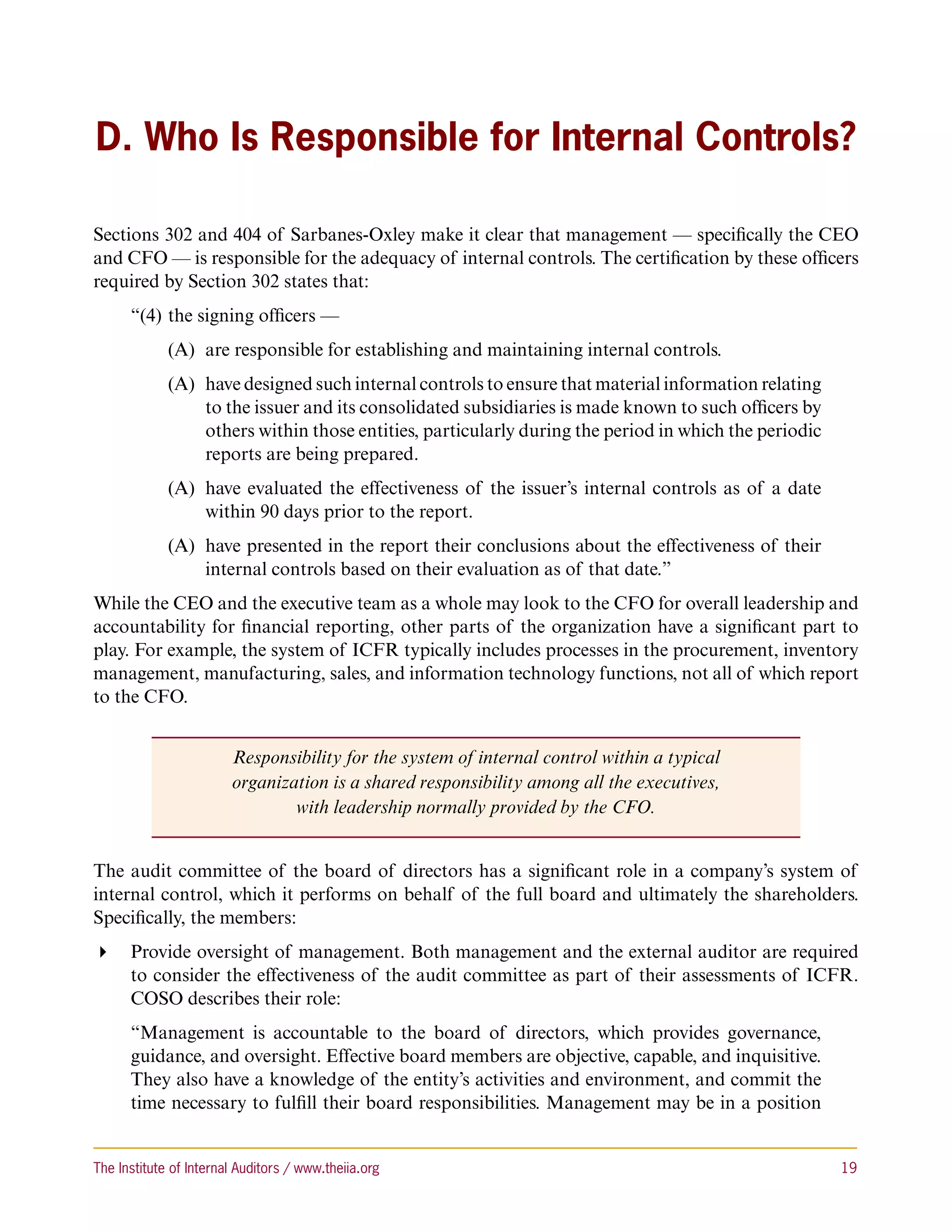 D. Who Is Responsible for Internal Controls?

Sections 302 and 404 of Sarbanes-Oxley make it clear that management — specifically the CEO
and CFO — is responsible for the adequacy of internal controls. The certification by these officers
required by Section 302 states that:
      “(4) 	the signing officers —
             (A)	 are responsible for establishing and maintaining internal controls.
             (A)	 have designed such internal controls to ensure that material information relating
                  to the issuer and its consolidated subsidiaries is made known to such officers by
                  others within those entities, particularly during the period in which the periodic
                  reports are being prepared.
             (A)	 have evaluated the effectiveness of the issuer’s internal controls as of a date
                  within 90 days prior to the report.
             (A)	 have presented in the report their conclusions about the effectiveness of their
                  internal controls based on their evaluation as of that date.”
While the CEO and the executive team as a whole may look to the CFO for overall leadership and
accountability for financial reporting, other parts of the organization have a significant part to
play. For example, the system of ICFR typically includes processes in the procurement, inventory
management, manufacturing, sales, and information technology functions, not all of which report
to the CFO.


                        Responsibility for the system of internal control within a typical
                        organization is a shared responsibility among all the executives,
                                with leadership normally provided by the CFO.


The audit committee of the board of directors has a significant role in a company’s system of
internal control, which it performs on behalf of the full board and ultimately the shareholders.
Specifically, the members:
 Provide oversight of management. Both management and the external auditor are required
   to consider the effectiveness of the audit committee as part of their assessments of ICFR.
   COSO describes their role:
      “Management is accountable to the board of directors, which provides governance,
      guidance, and oversight. Effective board members are objective, capable, and inquisitive.
      They also have a knowledge of the entity’s activities and environment, and commit the
      time necessary to fulfill their board responsibilities. Management may be in a position


The Institute of Internal Auditors / www.theiia.org 	                                                  19
 
