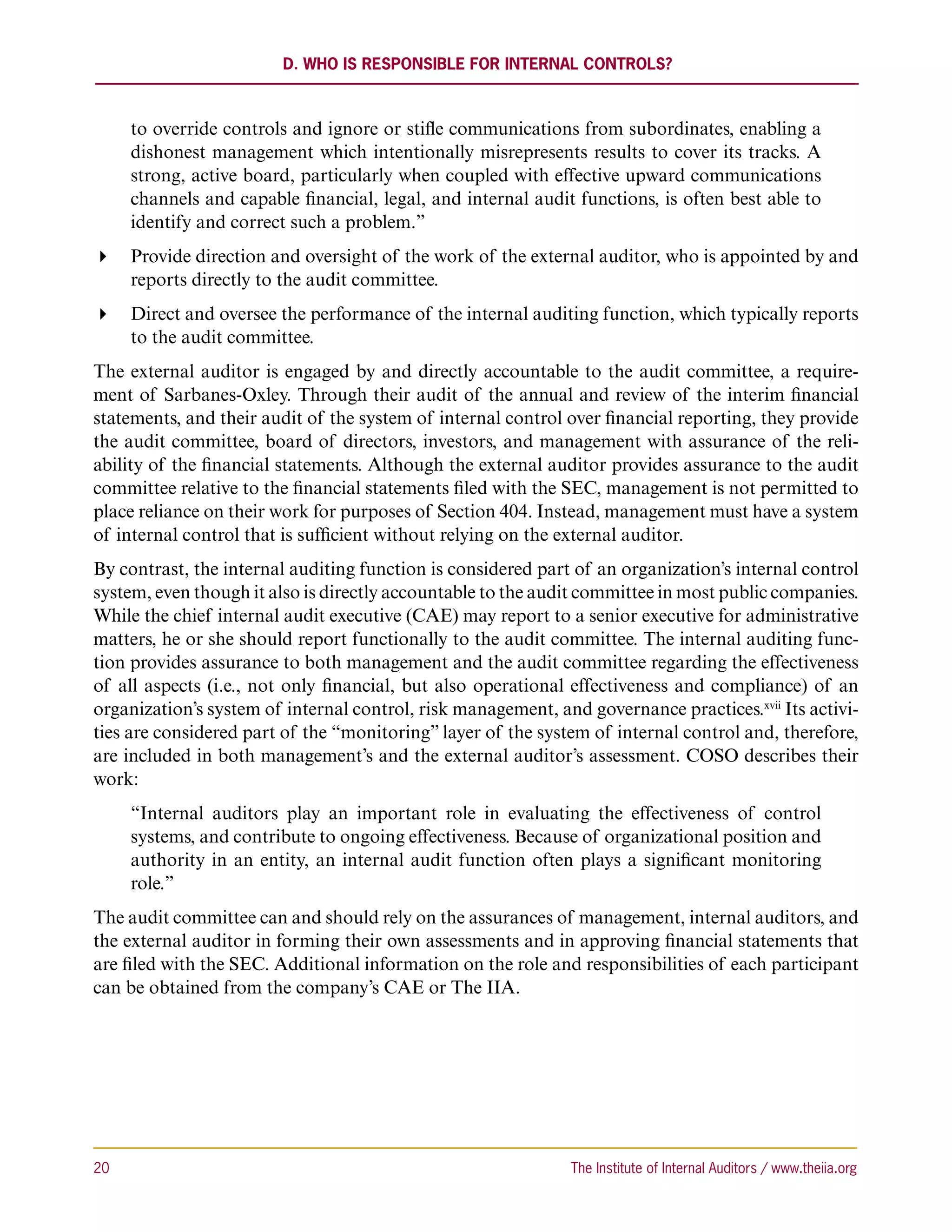 D. Who is Responsible for Internal Controls?



      to override controls and ignore or stifle communications from subordinates, enabling a
      dishonest management which intentionally misrepresents results to cover its tracks. A
      strong, active board, particularly when coupled with effective upward communications
      channels and capable financial, legal, and internal audit functions, is often best able to
      identify and correct such a problem.”
 Provide direction and oversight of the work of the external auditor, who is appointed by and
   reports directly to the audit committee.
 Direct and oversee the performance of the internal auditing function, which typically reports
   to the audit committee.
The external auditor is engaged by and directly accountable to the audit committee, a require-
ment of Sarbanes-Oxley. Through their audit of the annual and review of the interim financial
statements, and their audit of the system of internal control over financial reporting, they provide
the audit committee, board of directors, investors, and management with assurance of the reli-
ability of the financial statements. Although the external auditor provides assurance to the audit
committee relative to the financial statements filed with the SEC, management is not permitted to
place reliance on their work for purposes of Section 404. Instead, management must have a system
of internal control that is sufficient without relying on the external auditor.
By contrast, the internal auditing function is considered part of an organization’s internal control
system, even though it also is directly accountable to the audit committee in most public companies.
While the chief internal audit executive (CAE) may report to a senior executive for administrative
matters, he or she should report functionally to the audit committee. The internal auditing func-
tion provides assurance to both management and the audit committee regarding the effectiveness
of all aspects (i.e., not only financial, but also operational effectiveness and compliance) of an
organization’s system of internal control, risk management, and governance practices.xvii Its activi-
ties are considered part of the “monitoring” layer of the system of internal control and, therefore,
are included in both management’s and the external auditor’s assessment. COSO describes their
work:
      “Internal auditors play an important role in evaluating the effectiveness of control
      systems, and contribute to ongoing effectiveness. Because of organizational position and
      authority in an entity, an internal audit function often plays a significant monitoring
      role.”
The audit committee can and should rely on the assurances of management, internal auditors, and
the external auditor in forming their own assessments and in approving financial statements that
are filed with the SEC. Additional information on the role and responsibilities of each participant
can be obtained from the company’s CAE or The IIA.




20	                                                            The Institute of Internal Auditors / www.theiia.org
 