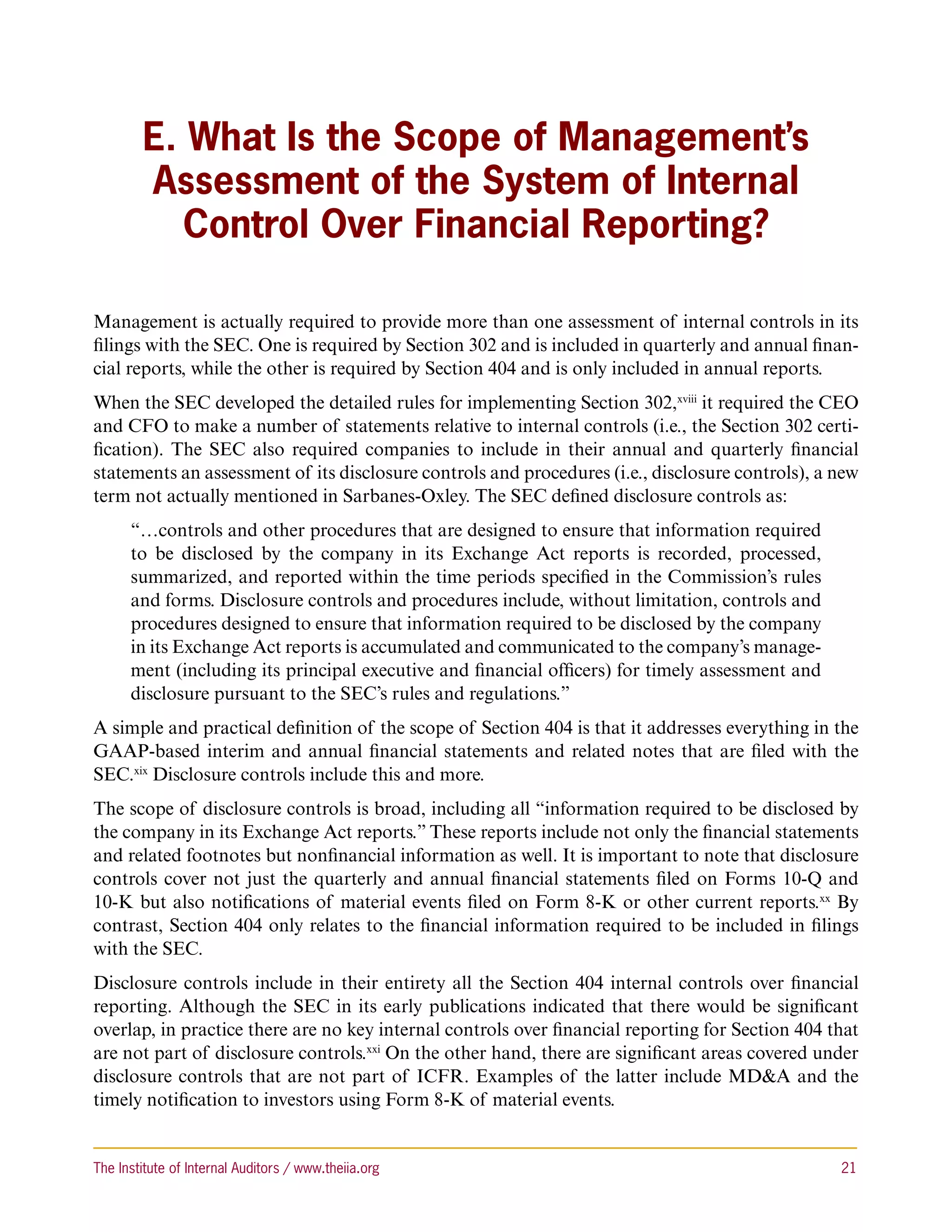 E. What Is the Scope of Management’s
        Assessment of the System of Internal
           Control Over Financial Reporting?

Management is actually required to provide more than one assessment of internal controls in its
filings with the SEC. One is required by Section 302 and is included in quarterly and annual finan-
cial reports, while the other is required by Section 404 and is only included in annual reports.
When the SEC developed the detailed rules for implementing Section 302,xviii it required the CEO
and CFO to make a number of statements relative to internal controls (i.e., the Section 302 certi-
fication). The SEC also required companies to include in their annual and quarterly financial
statements an assessment of its disclosure controls and procedures (i.e., disclosure controls), a new
term not actually mentioned in Sarbanes-Oxley. The SEC defined disclosure controls as:
      “…controls and other procedures that are designed to ensure that information required
      to be disclosed by the company in its Exchange Act reports is recorded, processed,
      summarized, and reported within the time periods specified in the Commission’s rules
      and forms. Disclosure controls and procedures include, without limitation, controls and
      procedures designed to ensure that information required to be disclosed by the company
      in its Exchange Act reports is accumulated and communicated to the company’s manage-
      ment (including its principal executive and financial officers) for timely assessment and
      disclosure pursuant to the SEC’s rules and regulations.”
A simple and practical definition of the scope of Section 404 is that it addresses everything in the
GAAP-based interim and annual financial statements and related notes that are filed with the
SEC.xix Disclosure controls include this and more.
The scope of disclosure controls is broad, including all “information required to be disclosed by
the company in its Exchange Act reports.” These reports include not only the financial statements
and related footnotes but nonfinancial information as well. It is important to note that disclosure
controls cover not just the quarterly and annual financial statements filed on Forms 10-Q and
10-K but also notifications of material events filed on Form 8-K or other current reports.xx By
contrast, Section 404 only relates to the financial information required to be included in filings
with the SEC.
Disclosure controls include in their entirety all the Section 404 internal controls over financial
reporting. Although the SEC in its early publications indicated that there would be significant
overlap, in practice there are no key internal controls over financial reporting for Section 404 that
are not part of disclosure controls.xxi On the other hand, there are significant areas covered under
disclosure controls that are not part of ICFR. Examples of the latter include MDA and the
timely notification to investors using Form 8-K of material events.


The Institute of Internal Auditors / www.theiia.org 	                                             21
 