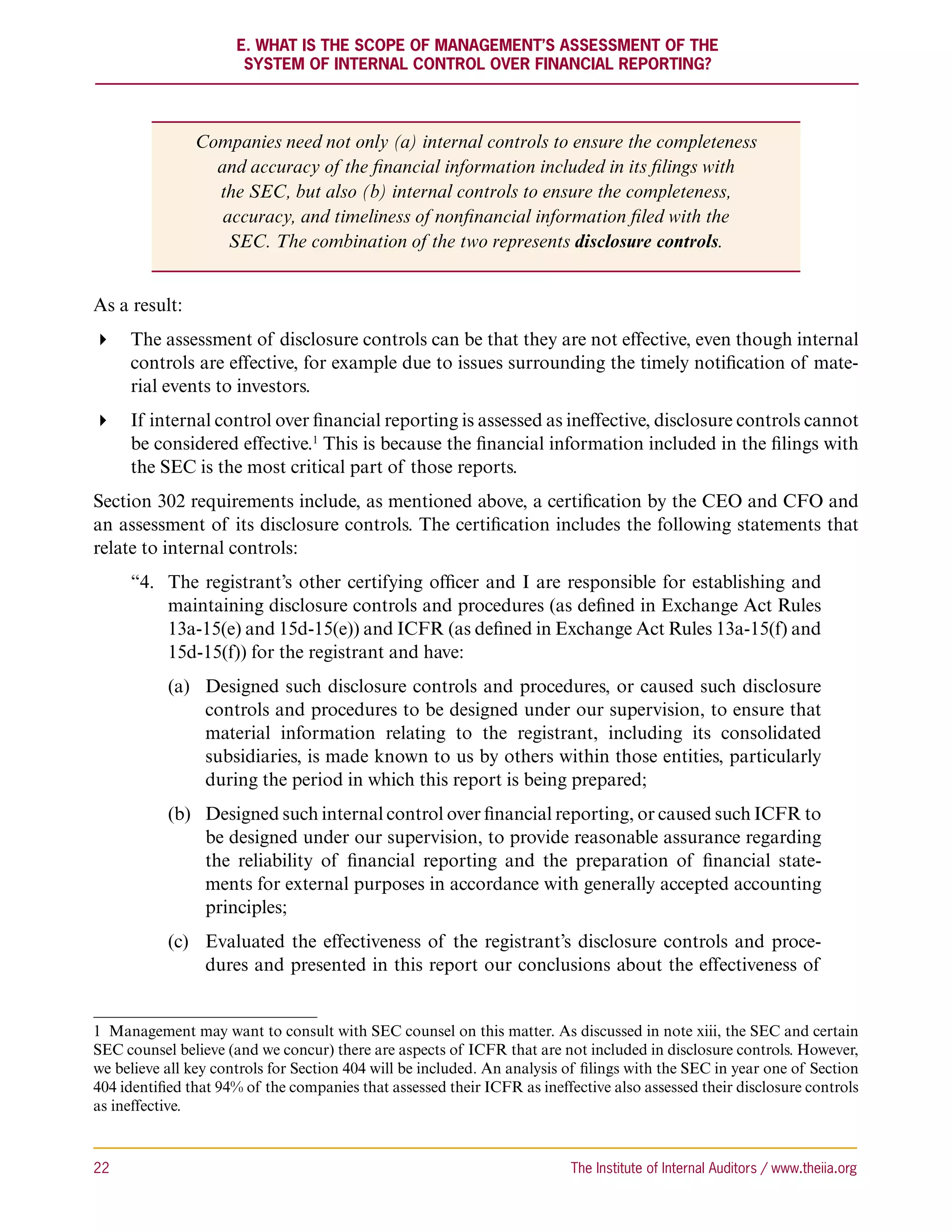 E. What Is the Scope of Management’s Assessment of the
                       System of Internal Control Over Financial Reporting?




               Companies need not only (a) internal controls to ensure the completeness
                 and accuracy of the financial information included in its filings with
                 the SEC, but also (b) internal controls to ensure the completeness,
                  accuracy, and timeliness of nonfinancial information filed with the
                   SEC. The combination of the two represents disclosure controls.


As a result:
 The assessment of disclosure controls can be that they are not effective, even though internal
   controls are effective, for example due to issues surrounding the timely notification of mate-
   rial events to investors.
 If internal control over financial reporting is assessed as ineffective, disclosure controls cannot
   be considered effective.1 This is because the financial information included in the filings with
   the SEC is the most critical part of those reports.
Section 302 requirements include, as mentioned above, a certification by the CEO and CFO and
an assessment of its disclosure controls. The certification includes the following statements that
relate to internal controls:
      “4.	
          The registrant’s other certifying officer and I are responsible for establishing and
          maintaining disclosure controls and procedures (as defined in Exchange Act Rules
          13a-15(e) and 15d-15(e)) and ICFR (as defined in Exchange Act Rules 13a-15(f) and
          15d-15(f)) for the registrant and have:
           (a)	 Designed such disclosure controls and procedures, or caused such disclosure
                controls and procedures to be designed under our supervision, to ensure that
                material information relating to the registrant, including its consolidated
                subsidiaries, is made known to us by others within those entities, particularly
                during the period in which this report is being prepared;
           (b)	 Designed such internal control over financial reporting, or caused such ICFR to
                be designed under our supervision, to provide reasonable assurance regarding
                the reliability of financial reporting and the preparation of financial state-
                ments for external purposes in accordance with generally accepted accounting
                principles;
           (c)	 Evaluated the effectiveness of the registrant’s disclosure controls and proce-
                dures and presented in this report our conclusions about the effectiveness of


1  Management may want to consult with SEC counsel on this matter. As discussed in note xiii, the SEC and certain
SEC counsel believe (and we concur) there are aspects of ICFR that are not included in disclosure controls. However,
we believe all key controls for Section 404 will be included. An analysis of filings with the SEC in year one of Section
404 identified that 94% of the companies that assessed their ICFR as ineffective also assessed their disclosure controls
as ineffective.



22	                                                                       The Institute of Internal Auditors / www.theiia.org
 
