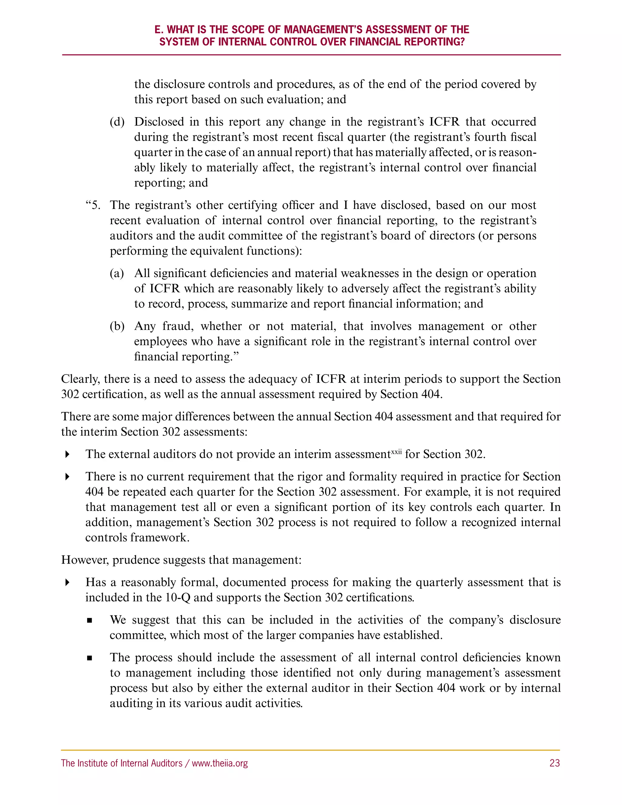 E. What Is the Scope of Management’s Assessment of the
                          System of Internal Control Over Financial Reporting?



                    the disclosure controls and procedures, as of the end of the period covered by
                    this report based on such evaluation; and
             (d)	 Disclosed in this report any change in the registrant’s ICFR that occurred
                  during the registrant’s most recent fiscal quarter (the registrant’s fourth fiscal
                  quarter in the case of an annual report) that has materially affected, or is reason-
                  ably likely to materially affect, the registrant’s internal control over financial
                  reporting; and
      “5.	
          The registrant’s other certifying officer and I have disclosed, based on our most
          recent evaluation of internal control over financial reporting, to the registrant’s
          auditors and the audit committee of the registrant’s board of directors (or persons
          performing the equivalent functions):
             (a)	 All significant deficiencies and material weaknesses in the design or operation
                  of ICFR which are reasonably likely to adversely affect the registrant’s ability
                  to record, process, summarize and report financial information; and
             (b)	 Any fraud, whether or not material, that involves management or other
                  employees who have a significant role in the registrant’s internal control over
                  financial reporting.”
Clearly, there is a need to assess the adequacy of ICFR at interim periods to support the Section
302 certification, as well as the annual assessment required by Section 404.
There are some major differences between the annual Section 404 assessment and that required for
the interim Section 302 assessments:
 The external auditors do not provide an interim assessmentxxii for Section 302.
 There is no current requirement that the rigor and formality required in practice for Section
   404 be repeated each quarter for the Section 302 assessment. For example, it is not required
   that management test all or even a significant portion of its key controls each quarter. In
   addition, management’s Section 302 process is not required to follow a recognized internal
   controls framework.
However, prudence suggests that management:
 Has a reasonably formal, documented process for making the quarterly assessment that is
   included in the 10-Q and supports the Section 302 certifications.
             We suggest that this can be included in the activities of the company’s disclosure
             committee, which most of the larger companies have established.
             The process should include the assessment of all internal control deficiencies known
             to management including those identified not only during management’s assessment
             process but also by either the external auditor in their Section 404 work or by internal
             auditing in its various audit activities.



The Institute of Internal Auditors / www.theiia.org 	                                                    23
 