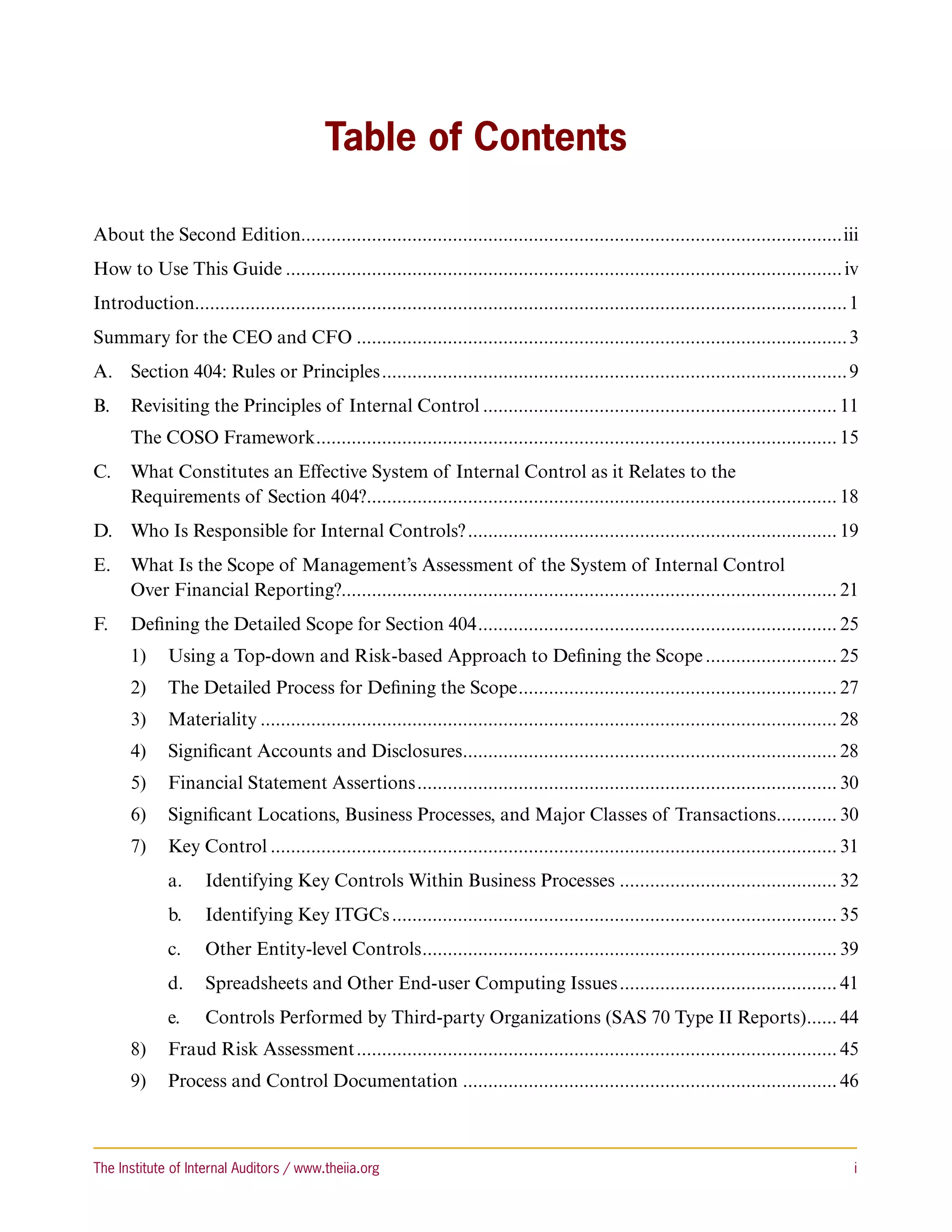 Table of Contents

About the Second Edition...........................................................................................................iii
How to Use This Guide............................................................................................................... iv
Introduction................................................................................................................................. 1
Summary for the CEO and CFO.................................................................................................. 3
A.	 Section 404: Rules or Principles............................................................................................. 9
B.	 Revisiting the Principles of Internal Control....................................................................... 11
      The COSO Framework. ...................................................................................................... 15
                        .
C.	 What Constitutes an Effective System of Internal Control as it Relates to the
    Requirements of Section 404?. ............................................................................................ 18
                                 .
D.	 Who Is Responsible for Internal Controls?.......................................................................... 19
E.	 What Is the Scope of Management’s Assessment of the System of Internal Control
    Over Financial Reporting?.................................................................................................. 21
F.	 Defining the Detailed Scope for Section 404........................................................................ 25
      1)	 Using a Top-down and Risk-based Approach to Defining the Scope........................... 25
      2)	 The Detailed Process for Defining the Scope................................................................ 27
      3)	 Materiality................................................................................................................... 28
      4)	 Significant Accounts and Disclosures. ......................................................................... 28
                                              .
      5)	 Financial Statement Assertions.................................................................................... 30
      6)	 Significant Locations, Business Processes, and Major Classes of Transactions............ 30
                                                                                      .
      7)	 Key Control................................................................................................................. 31
             a.	 Identifying Key Controls Within Business Processes............................................ 32
             b.	 Identifying Key ITGCs......................................................................................... 35
             c.	    Other Entity-level Controls. ................................................................................. 39
                                               .
             d.	 Spreadsheets and Other End-user Computing Issues............................................ 41
             e.	    Controls Performed by Third-party Organizations (SAS 70 Type II Reports). ..... 44
                                                                                            .
      8)	 Fraud Risk Assessment................................................................................................ 45
      9)	 Process and Control Documentation........................................................................... 46



The Institute of Internal Auditors / www.theiia.org 	                                                                                         i
 