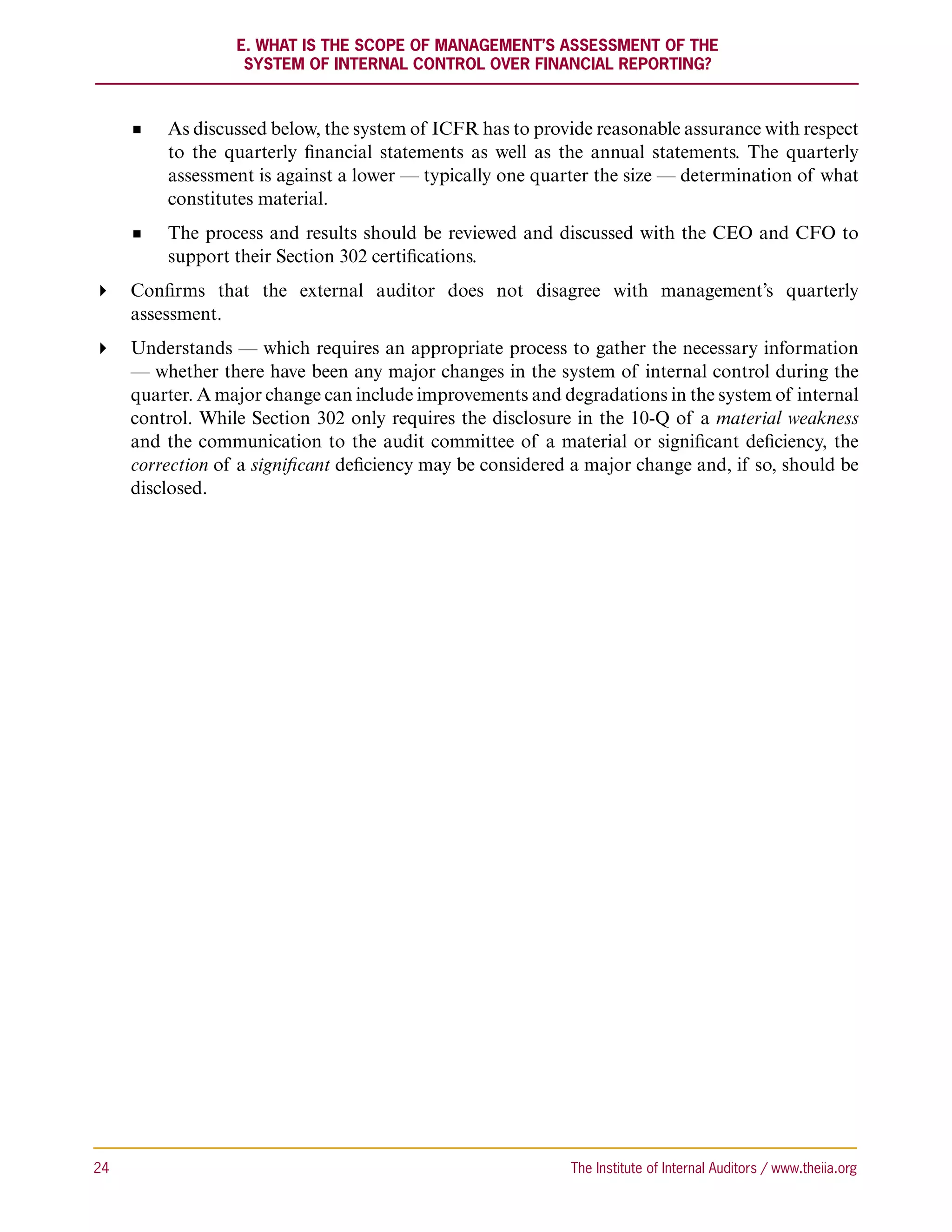 E. What Is the Scope of Management’s Assessment of the
                    System of Internal Control Over Financial Reporting?



           As discussed below, the system of ICFR has to provide reasonable assurance with respect
           to the quarterly financial statements as well as the annual statements. The quarterly
           assessment is against a lower — typically one quarter the size — determination of what
           constitutes material.
           The process and results should be reviewed and discussed with the CEO and CFO to
           support their Section 302 certifications.
 Confirms that the external auditor does not disagree with management’s quarterly
   assessment.
 Understands — which requires an appropriate process to gather the necessary information
   — whether there have been any major changes in the system of internal control during the
   quarter. A major change can include improvements and degradations in the system of internal
   control. While Section 302 only requires the disclosure in the 10-Q of a material weakness
   and the communication to the audit committee of a material or significant deficiency, the
   correction of a significant deficiency may be considered a major change and, if so, should be
   disclosed.




24	                                                          The Institute of Internal Auditors / www.theiia.org
 