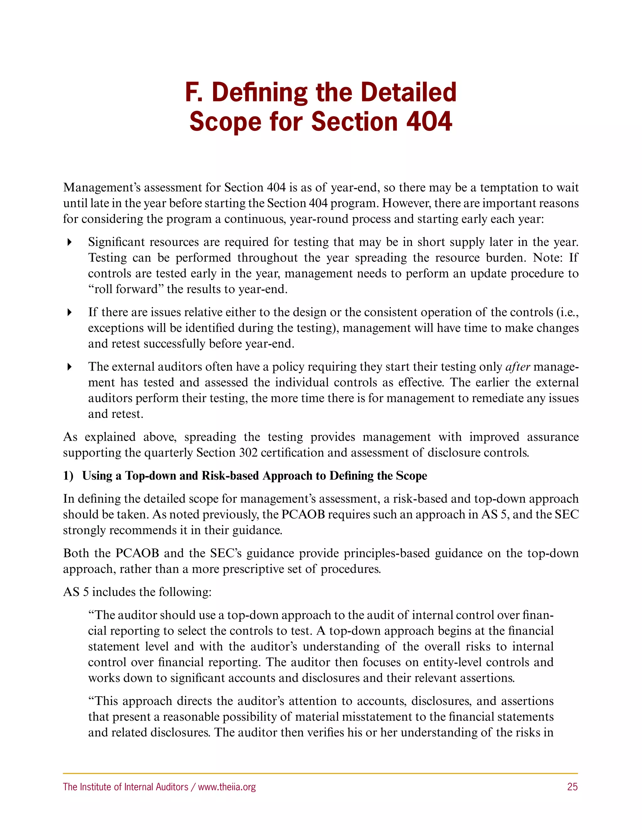 F. Defining the Detailed
                                Scope for Section 404

Management’s assessment for Section 404 is as of year-end, so there may be a temptation to wait
until late in the year before starting the Section 404 program. However, there are important reasons
for considering the program a continuous, year-round process and starting early each year:
 Significant resources are required for testing that may be in short supply later in the year.
   Testing can be performed throughout the year spreading the resource burden. Note: If
   controls are tested early in the year, management needs to perform an update procedure to
   “roll forward” the results to year-end.
 If there are issues relative either to the design or the consistent operation of the controls (i.e.,
   exceptions will be identified during the testing), management will have time to make changes
   and retest successfully before year-end.
 The external auditors often have a policy requiring they start their testing only after manage-
   ment has tested and assessed the individual controls as effective. The earlier the external
   auditors perform their testing, the more time there is for management to remediate any issues
   and retest.
As explained above, spreading the testing provides management with improved assurance
supporting the quarterly Section 302 certification and assessment of disclosure controls.
1)	 Using a Top-down and Risk-based Approach to Defining the Scope
In defining the detailed scope for management’s assessment, a risk-based and top-down approach
should be taken. As noted previously, the PCAOB requires such an approach in AS 5, and the SEC
strongly recommends it in their guidance.
Both the PCAOB and the SEC’s guidance provide principles-based guidance on the top-down
approach, rather than a more prescriptive set of procedures.
AS 5 includes the following:
      “The auditor should use a top-down approach to the audit of internal control over finan-
      cial reporting to select the controls to test. A top-down approach begins at the financial
      statement level and with the auditor’s understanding of the overall risks to internal
      control over financial reporting. The auditor then focuses on entity-level controls and
      works down to significant accounts and disclosures and their relevant assertions.
      “This approach directs the auditor’s attention to accounts, disclosures, and assertions
      that present a reasonable possibility of material misstatement to the financial statements
      and related disclosures. The auditor then verifies his or her understanding of the risks in



The Institute of Internal Auditors / www.theiia.org 	                                               25
 