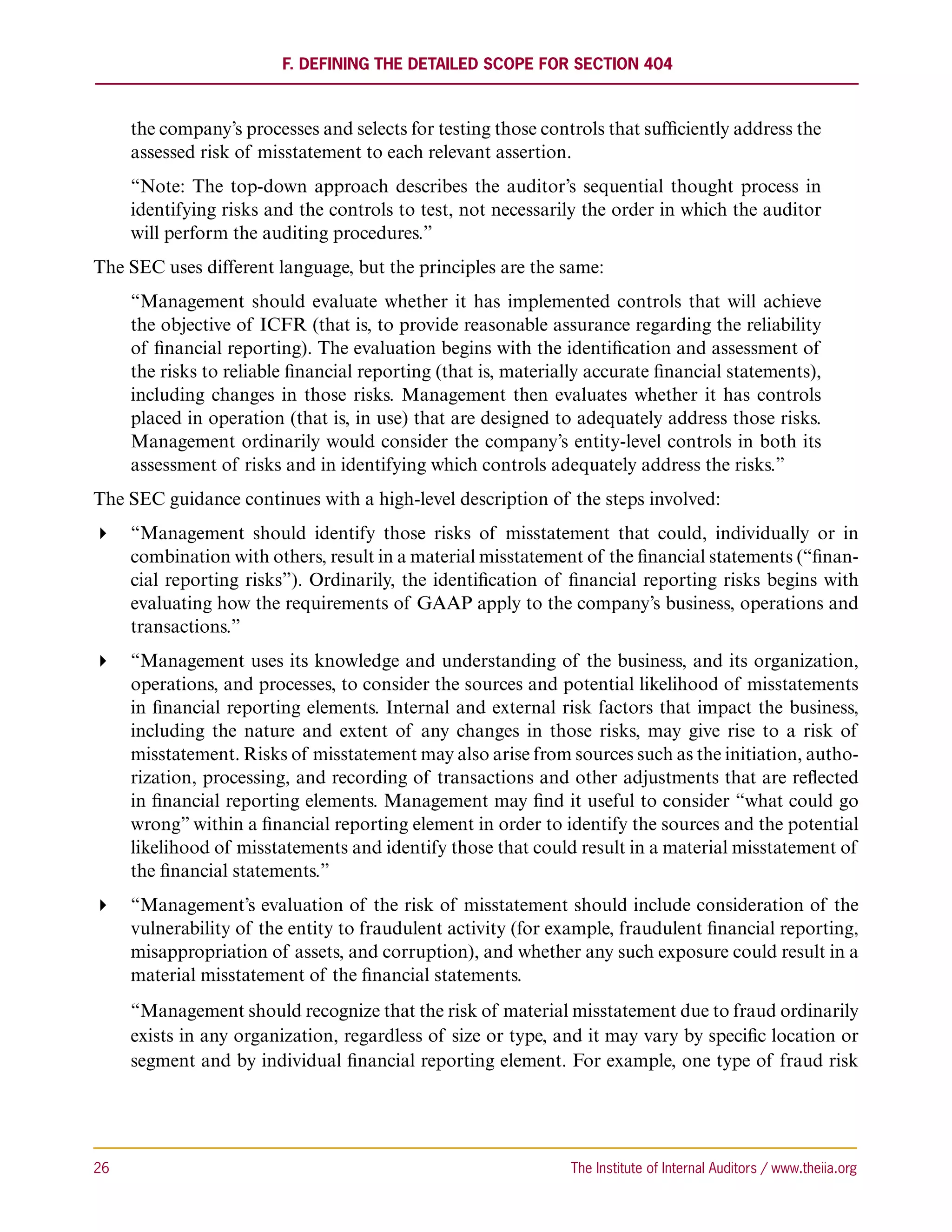 F. Defining the Detailed Scope for Section 404



      the company’s processes and selects for testing those controls that sufficiently address the
      assessed risk of misstatement to each relevant assertion.
      “Note: The top-down approach describes the auditor’s sequential thought process in
      identifying risks and the controls to test, not necessarily the order in which the auditor
      will perform the auditing procedures.”
The SEC uses different language, but the principles are the same:
      “Management should evaluate whether it has implemented controls that will achieve
      the objective of ICFR (that is, to provide reasonable assurance regarding the reliability
      of financial reporting). The evaluation begins with the identification and assessment of
      the risks to reliable financial reporting (that is, materially accurate financial statements),
      including changes in those risks. Management then evaluates whether it has controls
      placed in operation (that is, in use) that are designed to adequately address those risks.
      Management ordinarily would consider the company’s entity-level controls in both its
      assessment of risks and in identifying which controls adequately address the risks.”
The SEC guidance continues with a high-level description of the steps involved:
 “Management should identify those risks of misstatement that could, individually or in
   combination with others, result in a material misstatement of the financial statements (“finan-
   cial reporting risks”). Ordinarily, the identification of financial reporting risks begins with
   evaluating how the requirements of GAAP apply to the company’s business, operations and
   transactions.”
 “Management uses its knowledge and understanding of the business, and its organization,
   operations, and processes, to consider the sources and potential likelihood of misstatements
   in financial reporting elements. Internal and external risk factors that impact the business,
   including the nature and extent of any changes in those risks, may give rise to a risk of
   misstatement. Risks of misstatement may also arise from sources such as the initiation, autho-
   rization, processing, and recording of transactions and other adjustments that are reflected
   in financial reporting elements. Management may find it useful to consider “what could go
   wrong” within a financial reporting element in order to identify the sources and the potential
   likelihood of misstatements and identify those that could result in a material misstatement of
   the financial statements.”
 “Management’s evaluation of the risk of misstatement should include consideration of the
   vulnerability of the entity to fraudulent activity (for example, fraudulent financial reporting,
   misappropriation of assets, and corruption), and whether any such exposure could result in a
   material misstatement of the financial statements.
      “Management should recognize that the risk of material misstatement due to fraud ordinarily
      exists in any organization, regardless of size or type, and it may vary by specific location or
      segment and by individual financial reporting element. For example, one type of fraud risk




26	                                                              The Institute of Internal Auditors / www.theiia.org
 