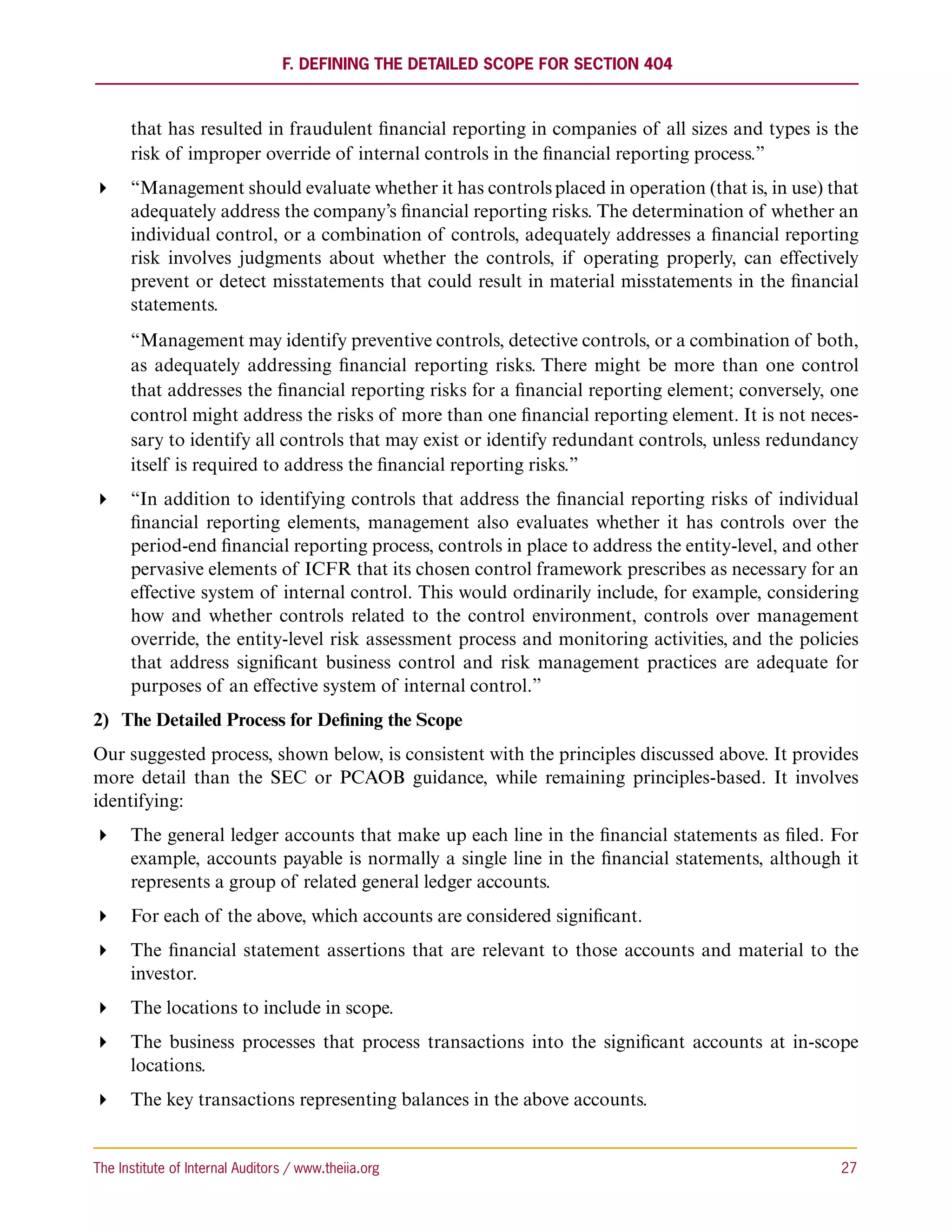 F. Defining the Detailed Scope for Section 404



      that has resulted in fraudulent financial reporting in companies of all sizes and types is the
      risk of improper override of internal controls in the financial reporting process.”
 “Management should evaluate whether it has controls placed in operation (that is, in use) that
   adequately address the company’s financial reporting risks. The determination of whether an
   individual control, or a combination of controls, adequately addresses a financial reporting
   risk involves judgments about whether the controls, if operating properly, can effectively
   prevent or detect misstatements that could result in material misstatements in the financial
   statements.
      “Management may identify preventive controls, detective controls, or a combination of both,
      as adequately addressing financial reporting risks. There might be more than one control
      that addresses the financial reporting risks for a financial reporting element; conversely, one
      control might address the risks of more than one financial reporting element. It is not neces-
      sary to identify all controls that may exist or identify redundant controls, unless redundancy
      itself is required to address the financial reporting risks.”
 “In addition to identifying controls that address the financial reporting risks of individual
   financial reporting elements, management also evaluates whether it has controls over the
   period-end financial reporting process, controls in place to address the entity-level, and other
   pervasive elements of ICFR that its chosen control framework prescribes as necessary for an
   effective system of internal control. This would ordinarily include, for example, considering
   how and whether controls related to the control environment, controls over management
   override, the entity-level risk assessment process and monitoring activities, and the policies
   that address significant business control and risk management practices are adequate for
   purposes of an effective system of internal control.”
2)	 The Detailed Process for Defining the Scope
Our suggested process, shown below, is consistent with the principles discussed above. It provides
more detail than the SEC or PCAOB guidance, while remaining principles-based. It involves
identifying:
 The general ledger accounts that make up each line in the financial statements as filed. For
   example, accounts payable is normally a single line in the financial statements, although it
   represents a group of related general ledger accounts.
 For each of the above, which accounts are considered significant.
 The financial statement assertions that are relevant to those accounts and material to the
   investor.
 The locations to include in scope.
 The business processes that process transactions into the significant accounts at in-scope
   locations.
 The key transactions representing balances in the above accounts.


The Institute of Internal Auditors / www.theiia.org 	                                             27
 