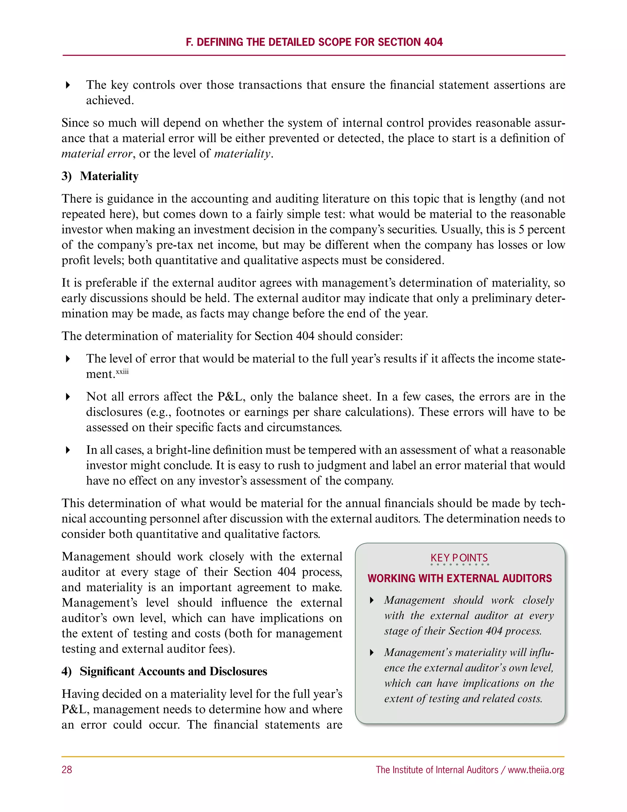 F. Defining the Detailed Scope for Section 404



 The key controls over those transactions that ensure the financial statement assertions are
   achieved.
Since so much will depend on whether the system of internal control provides reasonable assur-
ance that a material error will be either prevented or detected, the place to start is a definition of
material error, or the level of materiality.
3)	 Materiality
There is guidance in the accounting and auditing literature on this topic that is lengthy (and not
repeated here), but comes down to a fairly simple test: what would be material to the reasonable
investor when making an investment decision in the company’s securities. Usually, this is 5 percent
of the company’s pre-tax net income, but may be different when the company has losses or low
profit levels; both quantitative and qualitative aspects must be considered.
It is preferable if the external auditor agrees with management’s determination of materiality, so
early discussions should be held. The external auditor may indicate that only a preliminary deter-
mination may be made, as facts may change before the end of the year.
The determination of materiality for Section 404 should consider:
 The level of error that would be material to the full year’s results if it affects the income state-
   ment.xxiii
 Not all errors affect the PL, only the balance sheet. In a few cases, the errors are in the
   disclosures (e.g., footnotes or earnings per share calculations). These errors will have to be
   assessed on their specific facts and circumstances.
 In all cases, a bright-line definition must be tempered with an assessment of what a reasonable
   investor might conclude. It is easy to rush to judgment and label an error material that would
   have no effect on any investor’s assessment of the company.
This determination of what would be material for the annual financials should be made by tech-
nical accounting personnel after discussion with the external auditors. The determination needs to
consider both quantitative and qualitative factors.
Management should work closely with the external                              KEY P OINTS
auditor at every stage of their Section 404 process,
                                                              Working with External Auditors
and materiality is an important agreement to make.
Management’s level should influence the external               Management should work closely
auditor’s own level, which can have implications on              with the external auditor at every
the extent of testing and costs (both for management             stage of their Section 404 process.
testing and external auditor fees).                            Management’s materiality will influ-
4)	 Significant Accounts and Disclosures                         ence the external auditor’s own level,
                                                                 which can have implications on the
Having decided on a materiality level for the full year’s        extent of testing and related costs.
PL, management needs to determine how and where
an error could occur. The financial statements are


28	                                                             The Institute of Internal Auditors / www.theiia.org
 