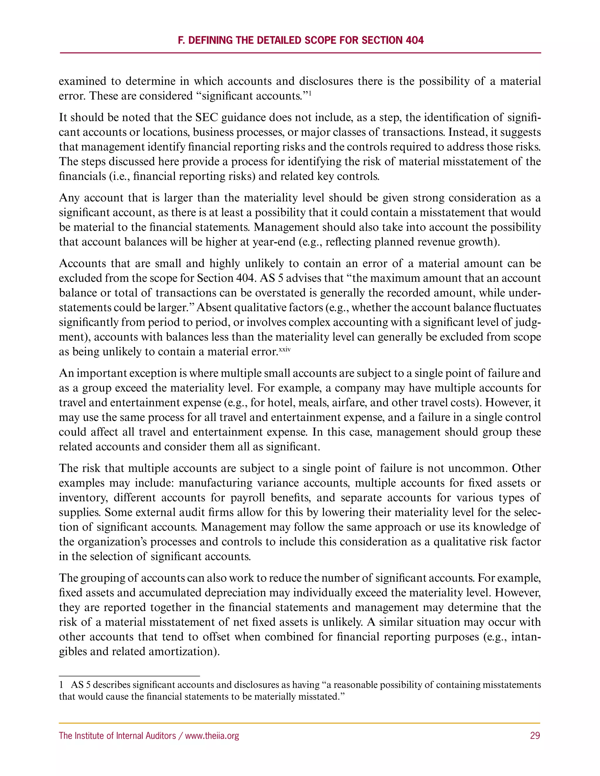F. Defining the Detailed Scope for Section 404



examined to determine in which accounts and disclosures there is the possibility of a material
error. These are considered “significant accounts.”1
It should be noted that the SEC guidance does not include, as a step, the identification of signifi-
cant accounts or locations, business processes, or major classes of transactions. Instead, it suggests
that management identify financial reporting risks and the controls required to address those risks.
The steps discussed here provide a process for identifying the risk of material misstatement of the
financials (i.e., financial reporting risks) and related key controls.
Any account that is larger than the materiality level should be given strong consideration as a
significant account, as there is at least a possibility that it could contain a misstatement that would
be material to the financial statements. Management should also take into account the possibility
that account balances will be higher at year-end (e.g., reflecting planned revenue growth).
Accounts that are small and highly unlikely to contain an error of a material amount can be
excluded from the scope for Section 404. AS 5 advises that “the maximum amount that an account
balance or total of transactions can be overstated is generally the recorded amount, while under-
statements could be larger.” Absent qualitative factors (e.g., whether the account balance fluctuates
significantly from period to period, or involves complex accounting with a significant level of judg-
ment), accounts with balances less than the materiality level can generally be excluded from scope
as being unlikely to contain a material error.xxiv
An important exception is where multiple small accounts are subject to a single point of failure and
as a group exceed the materiality level. For example, a company may have multiple accounts for
travel and entertainment expense (e.g., for hotel, meals, airfare, and other travel costs). However, it
may use the same process for all travel and entertainment expense, and a failure in a single control
could affect all travel and entertainment expense. In this case, management should group these
related accounts and consider them all as significant.
The risk that multiple accounts are subject to a single point of failure is not uncommon. Other
examples may include: manufacturing variance accounts, multiple accounts for fixed assets or
inventory, different accounts for payroll benefits, and separate accounts for various types of
supplies. Some external audit firms allow for this by lowering their materiality level for the selec-
tion of significant accounts. Management may follow the same approach or use its knowledge of
the organization’s processes and controls to include this consideration as a qualitative risk factor
in the selection of significant accounts.
The grouping of accounts can also work to reduce the number of significant accounts. For example,
fixed assets and accumulated depreciation may individually exceed the materiality level. However,
they are reported together in the financial statements and management may determine that the
risk of a material misstatement of net fixed assets is unlikely. A similar situation may occur with
other accounts that tend to offset when combined for financial reporting purposes (e.g., intan-
gibles and related amortization).

1  AS 5 describes significant accounts and disclosures as having “a reasonable possibility of containing misstatements
that would cause the financial statements to be materially misstated.”



The Institute of Internal Auditors / www.theiia.org 	                                                              29
 