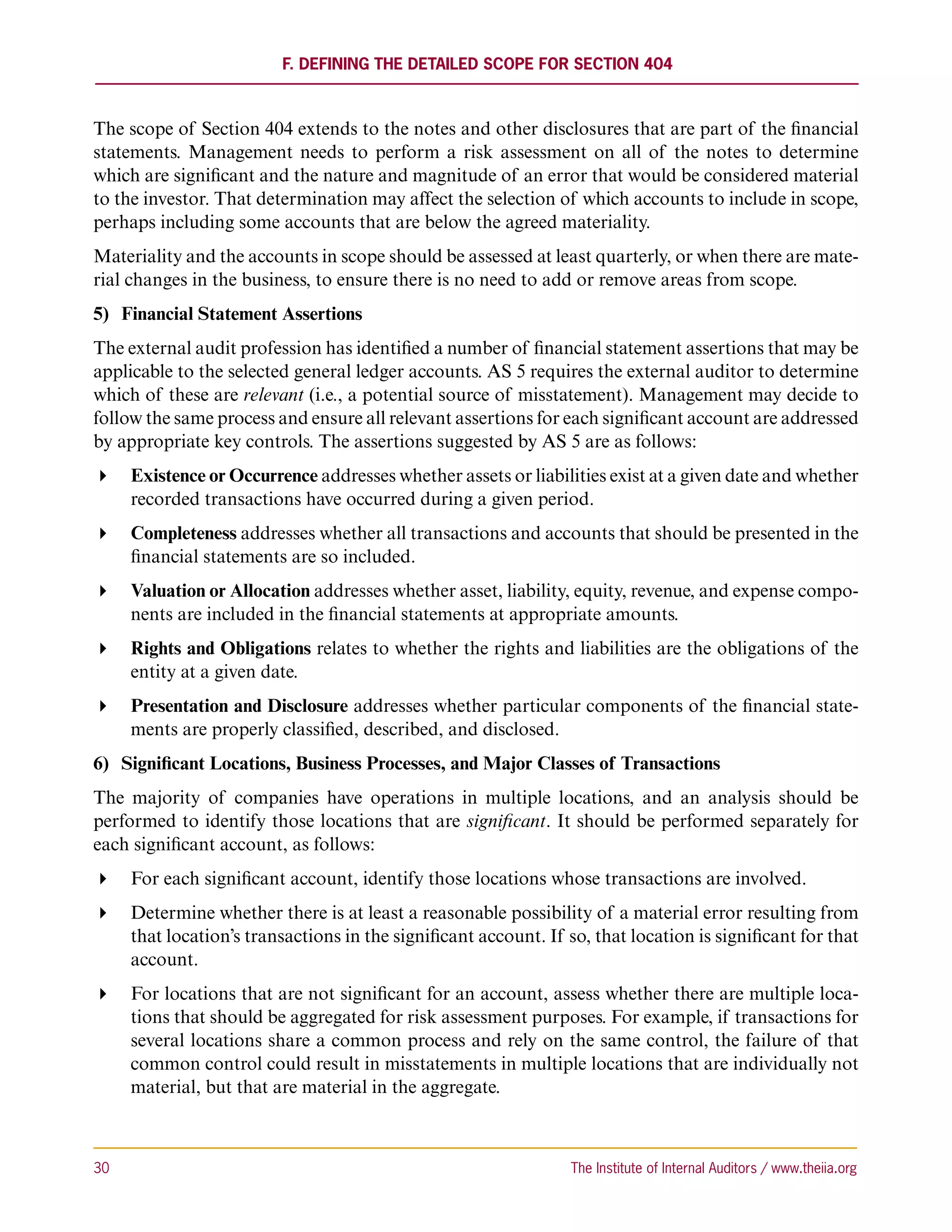 F. Defining the Detailed Scope for Section 404



The scope of Section 404 extends to the notes and other disclosures that are part of the financial
statements. Management needs to perform a risk assessment on all of the notes to determine
which are significant and the nature and magnitude of an error that would be considered material
to the investor. That determination may affect the selection of which accounts to include in scope,
perhaps including some accounts that are below the agreed materiality.
Materiality and the accounts in scope should be assessed at least quarterly, or when there are mate-
rial changes in the business, to ensure there is no need to add or remove areas from scope.
5)	 Financial Statement Assertions
The external audit profession has identified a number of financial statement assertions that may be
applicable to the selected general ledger accounts. AS 5 requires the external auditor to determine
which of these are relevant (i.e., a potential source of misstatement). Management may decide to
follow the same process and ensure all relevant assertions for each significant account are addressed
by appropriate key controls. The assertions suggested by AS 5 are as follows:
 Existence or Occurrence addresses whether assets or liabilities exist at a given date and whether
   recorded transactions have occurred during a given period.
 Completeness addresses whether all transactions and accounts that should be presented in the
   financial statements are so included.
 Valuation or Allocation addresses whether asset, liability, equity, revenue, and expense compo-
   nents are included in the financial statements at appropriate amounts.
 Rights and Obligations relates to whether the rights and liabilities are the obligations of the
   entity at a given date.
 Presentation and Disclosure addresses whether particular components of the financial state-
   ments are properly classified, described, and disclosed.
6)	 Significant Locations, Business Processes, and Major Classes of Transactions
The majority of companies have operations in multiple locations, and an analysis should be
performed to identify those locations that are significant. It should be performed separately for
each significant account, as follows:
 For each significant account, identify those locations whose transactions are involved.
 Determine whether there is at least a reasonable possibility of a material error resulting from
   that location’s transactions in the significant account. If so, that location is significant for that
   account.
 For locations that are not significant for an account, assess whether there are multiple loca-
   tions that should be aggregated for risk assessment purposes. For example, if transactions for
   several locations share a common process and rely on the same control, the failure of that
   common control could result in misstatements in multiple locations that are individually not
   material, but that are material in the aggregate.



30	                                                             The Institute of Internal Auditors / www.theiia.org
 